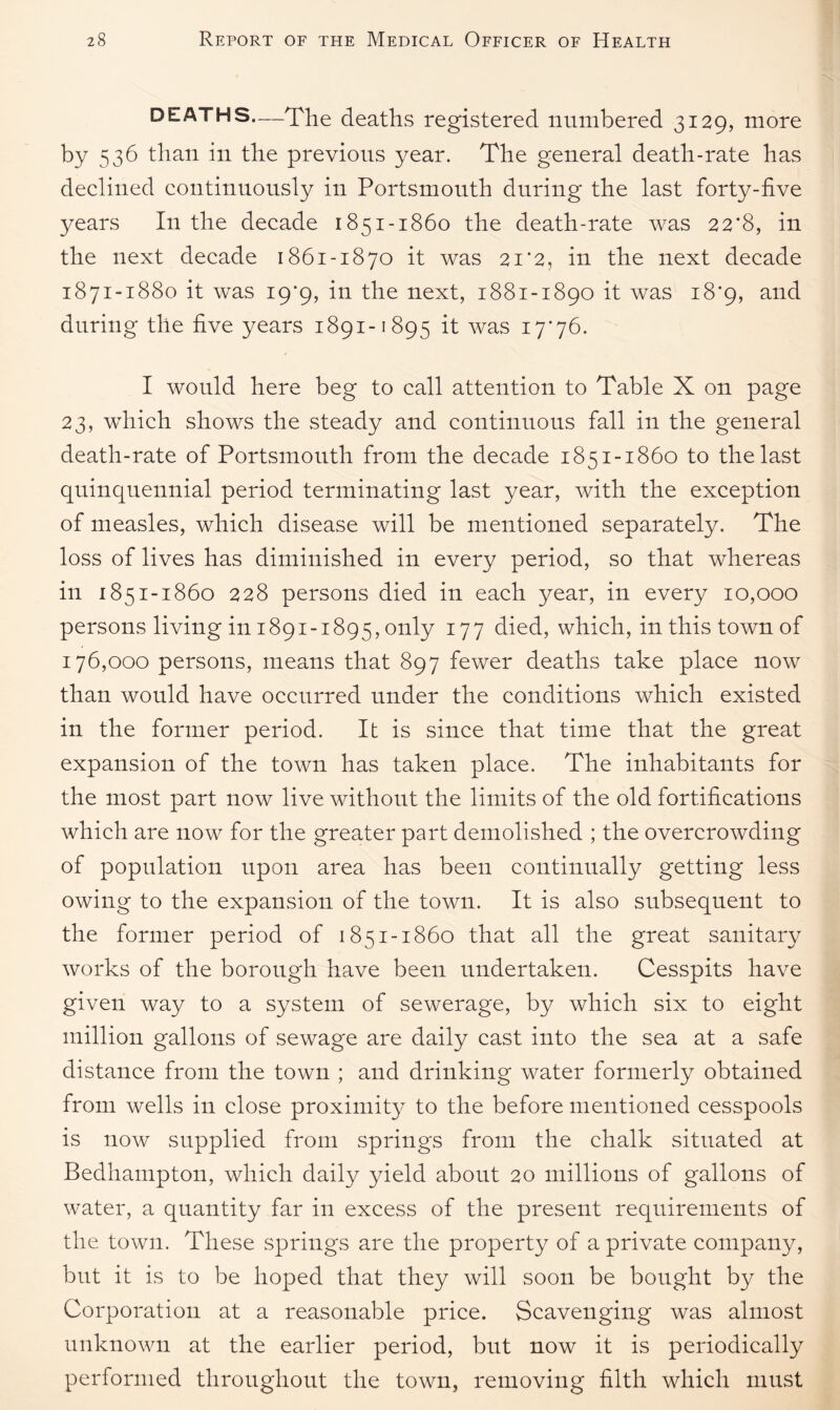 DEATHS—The deaths registered numbered 3129, more by 536 than in the previous year. The general death-rate has declined continuously in Portsmouth during the last forty-five years In the decade 1851-1860 the death-rate was 22*8, in the next decade 1861-1870 it was 21‘2, in the next decade 1871-1880 it was 19*9, in the next, 1881-1890 it was 18*9, and during the five years 1891-1895 it was 17*76. I would here beg to call attention to Table X on page 23, which shows the steady and continuous fall in the general death-rate of Portsmouth from the decade 1851-1860 to the last quinquennial period terminating last year, with the exception of measles, which disease will be mentioned separately. The loss of lives has diminished in every period, so that whereas in 185 1-1860 228 persons died in each year, in every 10,000 persons living in 1891-1895, only 177 died, which, in this town of 176,000 persons, means that 897 fewer deaths take place now than would have occurred under the conditions which existed in the former period. It is since that time that the great expansion of the town has taken place. The inhabitants for the most part now live without the limits of the old fortifications which are now for the greater part demolished ; the overcrowding of population upon area has been continually getting less owing to the expansion of the town. It is also subsequent to the former period of 1851-1860 that all the great sanitary works of the borough have been undertaken. Cesspits have given way to a system of sewerage, by which six to eight million gallons of sewage are daily cast into the sea at a safe distance from the town ; and drinking water formerly obtained from wells in close proximity to the before mentioned cesspools is now supplied from springs from the chalk situated at Bedhampton, which daily yield about 20 millions of gallons of water, a quantity far in excess of the present requirements of the town. These springs are the property of a private company, but it is to be hoped that they will soon be bought by the Corporation at a reasonable price. Scavenging was almost unknown at the earlier period, but now it is periodically performed throughout the town, removing filth which must