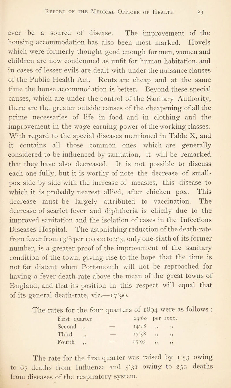 ever be a source of disease. The improvement of the housing accommodation has also been most marked. Hovels which were formerly though t good enough for men, women and children are now condemned as unfit for human habitation, and in cases of lesser evils are dealt with under the nuisance clauses of the Public Health Act. Rents are cheap and at the same time the house accommodation is better. Beyond these special causes, which are under the control of the Sanitary Authority, there are the greater outside causes of the cheapening of all the prime necessaries of life in food and in clothing and the improvement in the wage earning power of the working classes. With regard to the special diseases mentioned in Table X, and it contains all those common ones which are generally considered to be influenced by sanitation, it will be remarked that they have also decreased. It is not possible to discuss each one fully, but it is worthy of note the decrease of small¬ pox side by side with the increase of measles, this disease to which it is probably nearest allied, after chicken pox. This decrease must be largely attributed to vaccination. The decrease of scarlet fever and diphtheria is chiefly due to the improved sanitation and the isolation of cases in the Infectious Diseases Hospital. The astonishing reduction of the death-rate from fever from 13 *8 per 10,000 to 2‘3, only one-sixth of its former number, is a greater proof of the improvement of the sanitary condition of the town, giving rise to the hope that the time is not far distant when Portsmouth will not be reproached for having a fever death-rate above the mean of the great towns of England, and that its position in this respect will equal that of its general death-rate, viz.—17*90. The rates for the four quarters of 1894 were as follows : First quarter — 23*60 per 1000 Second ,, — -p 00 y> >> Third ,, — 17*58 a a Fourth ,, — 15*95 it n The rate for the first quarter was raised by 1*53 owing to 67 deaths from Influenza and 5*31 owing to 252 deaths from diseases of the respiratory system.