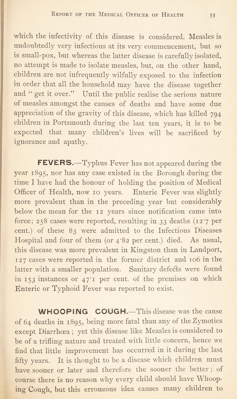 I which, the infectivity of this disease is considered. Measles is undoubtedly very infectious at its very commencement, but so is small-pox, but whereas the latter disease is carefully isolated, no attempt is made to isolate measles, but, on the other hand, children are not infrequently wilfully exposed to the infection in order that all the household may have the disease together and “ get it over.” Until the public realise the serious nature of measles amongst the causes of deaths and have some due appreciation of the gravity of this disease, which has killed 794 children in Portsmouth during the last ten years, it is to be expected that many children’s lives will be sacrificed by ignorance and apathy. FEVERS.—Typh us Fever has not appeared during the year 1895, nor has any case existed in the Borough during the time I have had the honour of holding the position of Medical Officer of Health, now 10 years. Enteric Fever was slightly more prevalent than in the preceding year but considerably below the mean for the 12 years since notification came into force; 258 cases were reported, resulting in 33 deaths (12*7 per cent.) of these 83 were admitted to the Infectious Diseases Hospital and four of them (or 4*82 per cent.) died. As usual, this disease was more prevalent in Kingston than in Landport, 127 cases were reported in the former district and 106 in the latter with a smaller population. Sanitary defeats were found in 153 instances or 47*1 per cent, of the premises on which Enteric or Typhoid Fever was reported to exist. WHOOPING COUGH .—This disease was the cause of 64 deaths in 1895, being more fatal than any of theZymotics except Diarrhoea ; yet this disease like Measles is considered to be of a trifling nature and treated with little concern, hence we find that little improvement has occurred in it during the last fifty years. It is thought to be a disease which children must have sooner or later and therefore the sooner the better ; of course there is no reason why every child should have Whoop¬ ing Cough, but this erroneous idea causes many children to