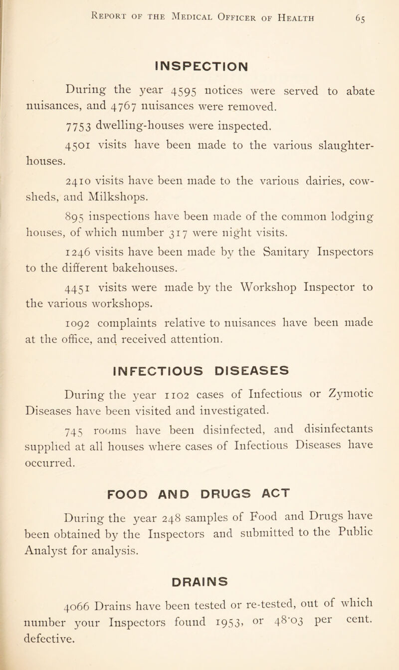 INSPECTION During the year 4595 notices were served to abate nuisances, and 4767 nuisances were removed. 7753 dwelling-houses were inspected, 4501 visits have been made to the various slaughter¬ houses. 2410 visits have been made to the various dairies, cow¬ sheds, and Milkshops. 895 inspections have been made of the common lodging houses, of which number 317 were night visits. 1246 visits have been made by the Sanitary Inspectors to the different bakehouses. 4451 visits were made by the Workshop Inspector to the various workshops. 1092 complaints relative to nuisances have been made at the office, and received attention. INFECTIOUS DISEASES During the year 1102 cases of Infectious or Zymotic Diseases have been visited and investigated. 745 rooms have been disinfected, and disinfectants supplied at all houses where cases of Infectious Diseases have occurred. FOOD AND DRUGS ACT During the year 248 samples of Food and Drugs have been obtained by the Inspectors and submitted to the Public Analyst for analysis. DRAINS 4066 Drains have been tested or re-tested, out of which number your Inspectors found 1953, or 48^03 per cent, defective.