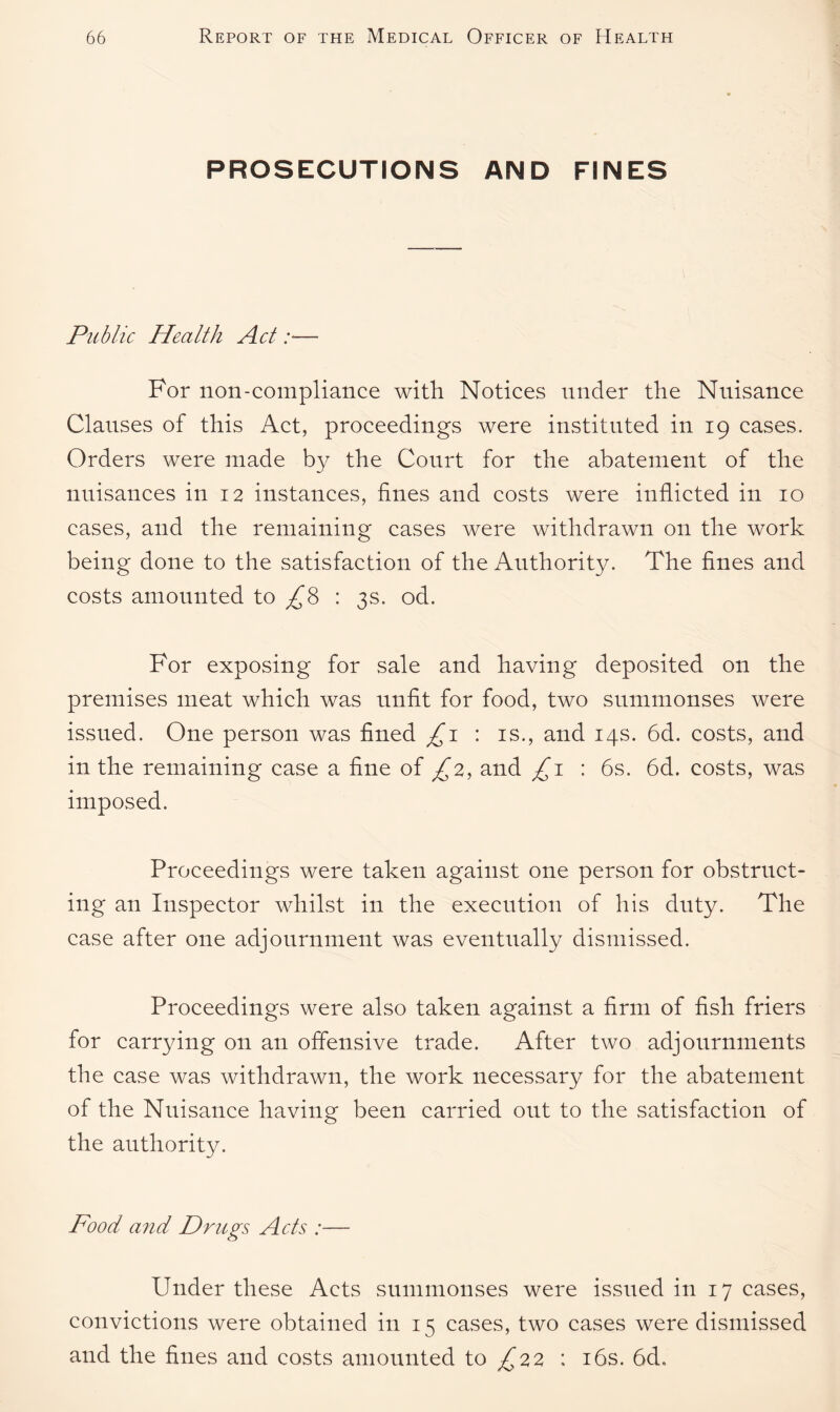 PROSECUTIONS AND FINES Public Health Act :*— For non-compliance with Notices under the Nuisance Clauses of this Act, proceedings were instituted in 19 cases. Orders were made by the Court for the abatement of the nuisances in 12 instances, fines and costs were inflicted in 10 cases, and the remaining cases were withdrawn on the work being done to the satisfaction of the Authority. The fines and costs amounted to ^8 : 3s. od. For exposing for sale and having deposited on the premises meat which was unfit for food, two summonses were issued. One person was fined £1 : is., and 14s. 6d. costs, and in the remaining case a fine of £2, and £1 : 6s. 6d. costs, was imposed. Proceedings were taken against one person for obstruct¬ ing an Inspector whilst in the execution of his duty. The case after one adjournment was eventually dismissed. Proceedings were also taken against a firm of fish friers for carrying on an offensive trade. After two adjournments the case was withdrawn, the work necessary for the abatement of the Nuisance having been carried out to the satisfaction of the authority. Food and Drugs Acts :— Under these Acts summonses were issued in 17 cases, convictions were obtained in 15 cases, two cases were dismissed and the fines and costs amounted to £22 : 16s. 6d.