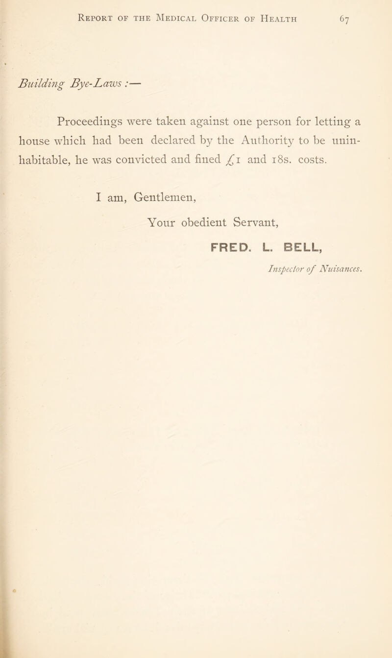 Bu ilding Bye-Laws:— Proceedings were taken against one person for letting a house which had been declared by the Authority to be unin¬ habitable, he was convicted and fined £1 and 18s. costs. I am, Gentlemen, Your obedient Servant, FRED* Lb BELL, Inspector of Nuisances.