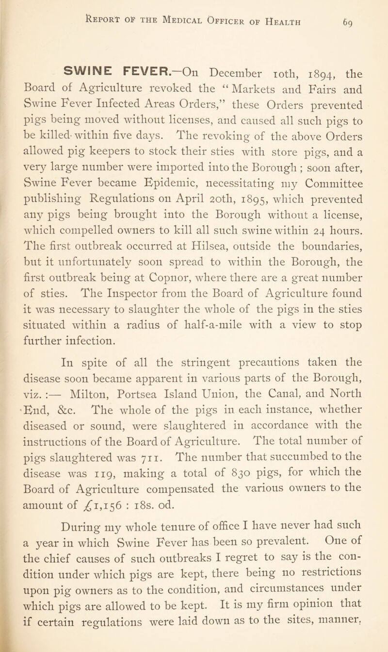 SWINE FEVER. On December 10th, 1894, the Board of Agriculture revoked the “ Markets and Fairs and Swine Fever Infected Areas Orders,” these Orders prevented pigs being moved without licenses, and caused all such pigs to be killed-within five days. The revoking of the above Orders allowed pig keepers to stock their sties with store pigs, and a very large number were imported into the Borough ; soon after, Swine Fever became Epidemic, necessitating my Committee publishing Regulations on April 20th, 1895, which prevented any pigs being brought into the Borough without a license, which compelled owners to kill all such swine within 24 hours. The first outbreak occurred at Hilsea, outside the boundaries, but it unfortunately soon spread to within the Borough, the first outbreak being at Copnor, where there are a great number of sties. The Inspector from the Board of Agriculture found it was necessary to slaughter the whole of the pigs in the sties situated within a radius of half-a-mile with a view to stop further infection. In spite of all the stringent precautions taken the disease soon became apparent in various parts of the Borough, viz. Milton, Portsea Island Union, the Canal, and North End, &c. The whole of the pigs in each instance, whether diseased or sound, were slaughtered in accordance with the instructions of the Board of Agriculture. The total number of pigs slaughtered was 711. The number that succumbed to the disease was 119, making a total of 830 pigs, for which the Board of Agriculture compensated the various owners to the amount of ^1,156 : 18s. od. During my whole tenure of office I have never had such a year in which Swine Fever has been so prevalent. One of the chief causes of such outbreaks I regret to say is the con¬ dition under which pigs are kept, there being no restrictions upon pig owners as to the condition, and circumstances under which pigs are allowed to be kept. It is my firm opinion that if certain regulations were laid down as to the sites, manner.