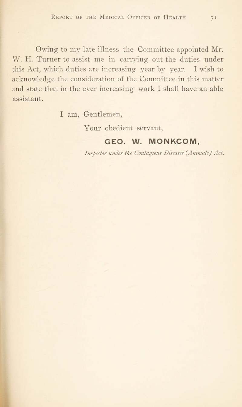 Owing to my late illness the Committee appointed Mr. W. H. Turner to assist me in carrying out the duties under this Act, which duties are increasing year by year. I wish to acknowledge the consideration of the Committee in this matter and state that in the ever increasing work I shall have an able assistant. I am, Gentlemen, Your obedient servant, GEO. W. MONKCOM, Inspector under the Contagious Diseases (.Animals) Act.