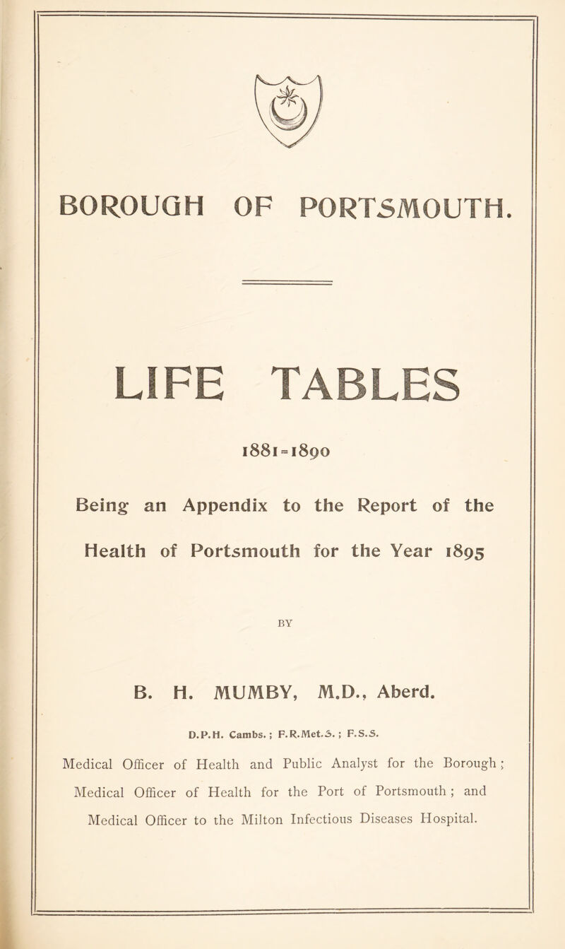 BOROUGH OF PORTSMOUTH. LIFE TABLES 1881 = 1890 Being an Appendix to the Report of the Health of Portsmouth for the Year 1895 BY B. H. MUMBY, M.D., Aberd. D.P.H. Cambs.; F.R.Met.A. ; F.S.S. Medical Officer of Health and Public Analyst for the Borough; Medical Officer of Health for the Port of Portsmouth ; and Medical Officer to the Milton Infectious Diseases Hospital.