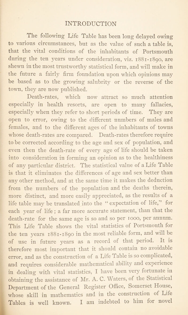 INTRODUCTION The following Life Table has been long delayed owing to various circumstances, but as the value of such a table is, that the vital conditions of the inhabitants of Portsmouth during the ten \^ears under consideration, viz. 1881-1890, are shewn in the most trustworthv statistical form, and will make in the future a fairly firm foundation upon which opinions may be based as to the growing salubrity or the reverse of the town, they are now published. Death-rates, which now attract so much attention especially in health resorts, are open to many fallacies, especially when they refer to short periods of time. They are open to error, owing to the different numbers of males and females, and to the different ages of the inhabitants of towns whose death-rates are compared. Death-rates therefore require to be corrected according to the age and sex of population, and even then the death-rate of every age of life should be taken into consideration in forming an opinion as to the healthiness of any particular district. The statistical value of a Life Table is that it eliminates the differences of age and sex better than any other method, and at the same time it makes the deduction from the numbers of the population and the deaths therein, more distinct, and more easily appreciated, as the results of a life table may be translated into the “ expectation of life, ’ for each year of life ; a far more accurate statement, than that the death-rate for the same age is so and so per 1000, per annum. This Life Table shows the vital statistics of Portsmouth for the ten years 1881-1890 in the most reliable form, and will be of use in future years as a record of that period. It is therefore most important that it should contain no avoidable error, and as the construction of a Life Table is so complicated, and requires considerable mathematical ability and experience in dealing with vital statistics, I have been very fortunate in obtaining the assistance of Mr. A. C. Waters, of the Statistical Department of the General Register Office, Somerset House, whose skill in mathematics and in the construction of Life Tables is well known. I am indebted to him for novel