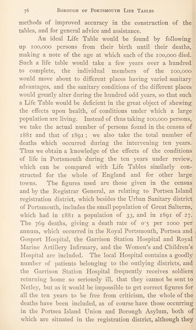 methods of improved accuracy in the construction of the tables, and for general advice and assistance. An ideal Life Table would be found by following up 100,000 persons from their birth until their deaths, making a note of the age at which each of the 100,000 died. Such a life table would take a few years over a hundred to complete, the individual members of the 100,000 would move about to different places having varied sanitary advantages, and the sanitary conditions of the different places would greatly alter during the hundred odd years, so that such a Life Table would be deficient in the great object of shewing the effects upon health, of conditions under which a large population are living. Instead of thus taking 100,000 persons, we take the actual number of persons found in the census of 1881 and that of 1891 ; we also take the total number of deaths which occurred during the intervening ten years. Thus we obtain a knowledge of the effects of the conditions of life in Portsmouth during the ten years under review, which can be compared with Life Tables similarly con¬ structed for the whole of England and for other large towns. The figures used are those given in the census and by the Registrar General, as relating to Portsea Island registration district, which besides the Urban Sanitary district of Portsmouth, includes the small population of Great Salterns, which had in 1881 a population of 33, and in 1891 of 27. The 769 deaths, giving a death rate of 0*5 per 1000 per annum, which occurred in the Royal Portsmouth, Portsea and Gosport Hospital, the Garrison Station Hospital and Royal Marine Artillery Infirmary, and the Women’s and Children’s Hospital are included. The local Hospital contains a goodly number of patients belonging to the outlying districts, and the Garrison Station Hospital frequently receives soldiers returning home so seriously ill, that they cannot be sent to Netley, but as it would be impossible to get correct figures for all the ten years to be free from criticism, the whole of the deaths have been included, as of course have those occurring in the Portsea Island Union and Borough Asylum, both of which are situated in the registration district, although they