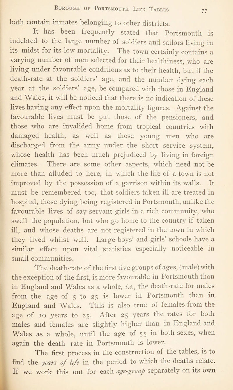 77 both contain inmates belonging to other districts. It has been frequently stated that Portsmouth is indebted to the large number of soldiers and sailors living in its midst for its low mortality. The town certainly contains a varying number of men selected for their healthiness, who are living under favourable conditions as to their health, but if the death-rate at the soldiers’ age, and the number dying each year at the soldiers’ age, be compared with those in England and Wales, it will be noticed that there is no indication of these lives having any effect upon the mortality figures. Against the favourable lives must be put those of the pensioners, and those who are invalided home from tropical countries with damaged health, as well as those young men who are discharged from the army under the short service system, whose health has been much prejudiced by living in foreign climates. There are some other aspects, which need not be more than alluded to here, in which the life of a town is not improved by the possession of a garrison within its walls. It must be remembered too, that soldiers taken ill are treated in hospital, those dying being registered in Portsmouth, unlike the favourable lives of say servant girls in a rich community, who swell the population, but who go home to the country if taken ill, and whose deaths are not registered in the town in which they lived whilst well. Large boys’ and girls’ schools have a similar effect upon vital statistics especially noticeable in small communities. The death-rate of the first five groups of ages, (male) with the exception of the first, is more favourable in Portsmouth than in England and Wales as a whole, i.e., the death-rate for males from the age of 5 to 25 is lower m Portsmouth than in England and Wales. This is also true of females from the age of 10 years to 25. After 25 years the rates for both males and females are slightly higher than in England and Wales as a whole, until the age of 55 in both sexes, when again the death rate in Portsmouth is lower. The first process in the construction of the tables, is to find the years of life in the period to which the deaths relate. If we work this out for each age-group separately on its own