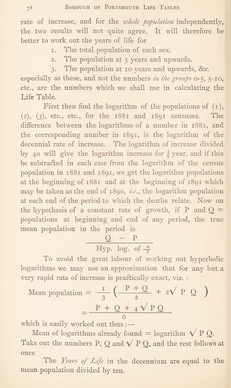 rate of increase, and for the whole population independently, the two results will not quite agree. It will therefore be better to work out the years of life for 1. The total population of each sex. 2. The population at 5 years and upwards. 3. The population at 10 years and upwards, &c. especially as these, and not the numbers in the groups 0-5, 5-10, etc., are the numbers which we shall use in calculating the Life Table. First then find the logarithm of the populations of (1), (2), (3), etc., etc., for the 1881 and 1891 censuses. The difference between the logarithms of a number in 1881, and the corresponding number in 1891, is the logarithm of the decennial rate of increase. The logarithm of increase divided by 40 will give the logarithm increase for ^ year, and if this be subtracted in each case from the logarithm of the census population in 1881 and 1891, we get the logarithm populations at the beginning of 1881 and at the beginning of 1891 which may be taken as the end of 1890, i.e., the logarithm population at each end of the period to which the deaths relate. Now on the hypothesis of a constant rate of growth, if P and O = populations at beginning and end of any period, the true mean population in the period is O - P ^_ ____ Hyp. log. of -~ To avoid the great labour of working out hyperbolic logarithms we may use an approximation that for any but a very rapid rate of increase is praCtically exact, viz. : Mean population = —— (—+ 2V P Q ) 3 2 p+q+4Vpq 6 which is easily worked out thus : — Mean of logarithms already found = logarithm V P Q. Take out the numbers P, O and P Q, and the rest follows at once The Years of Life in the decennium are equal to the mean population divided by ten.