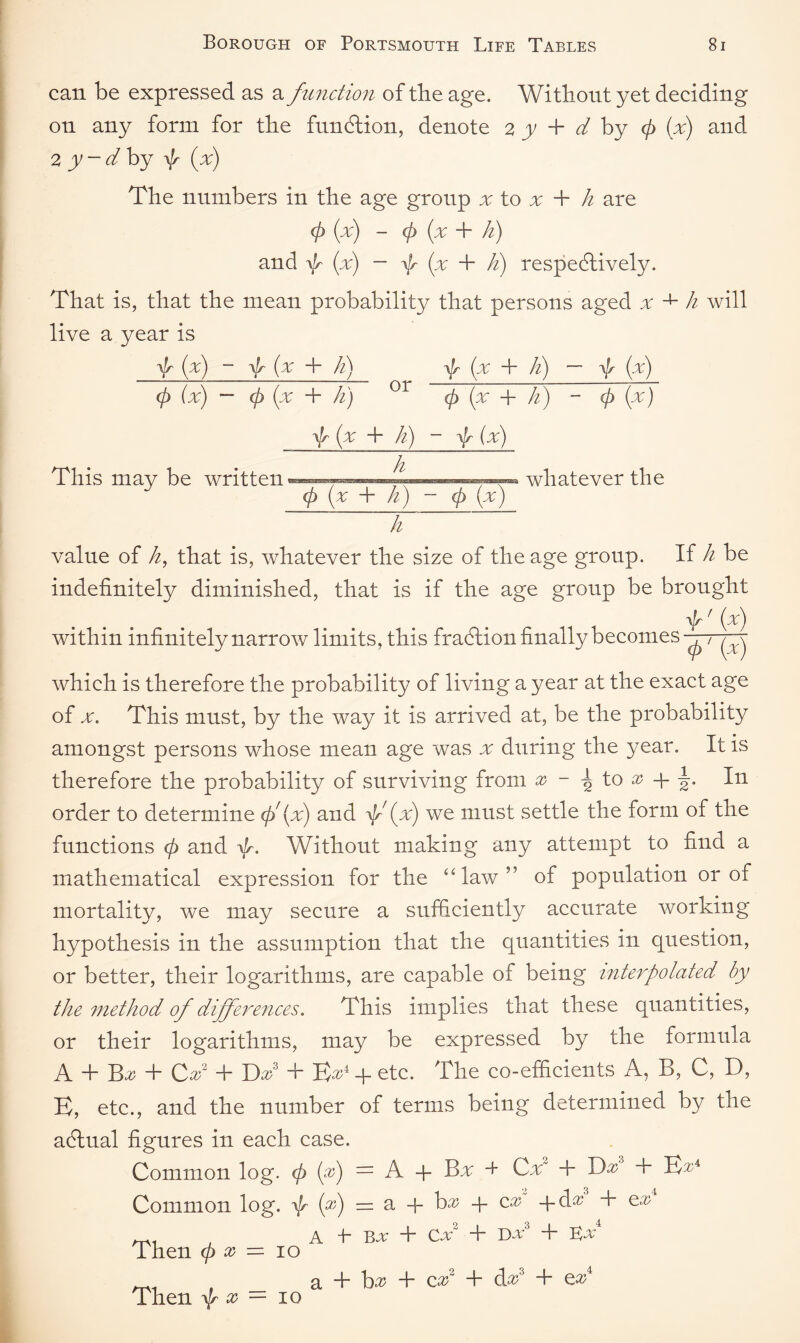 can be expressed as a function of the age. Without yet deciding on any form for the fundtion, denote 2 y + d by (p (x) and 2 y ~ d by f (x) The numbers in the age group x to x + h are 0 (pc) - (p {pc + li) and 0 (pc) — 0 (pc + li) respectively. That is, that the mean probability that persons aged x h will live a year is 0 (pc) - 0 (x -h h) f (pc + li) — 0 (x) <p (x) — (p (x + li) or (p {pc + hi) - (p (x) 0 (x + li) - f (x) This may be written. ^ whatever the (p (x + h) - (p (pc) ~h~ value of k, that is, whatever the size of the age group. If h be indefinitely diminished, that is if the age group be brought f ' (pc) within infinitely narrow limits, this fraction finally becomes ffff which is therefore the probability of living a year at the exact age of v. This must, by the way it is arrived at, be the probability amongst persons whose mean age was x during the year. It is therefore the probability of surviving from x - ^ to x + In order to determine f (x) and f (pc) we must settle the form of the functions (p and 0. Without making any attempt to find a mathematical expression for the ulaw” of population or of mortality, we may secure a sufficiently accurate working hypothesis in the assumption that the quantities in question, or better, their logarithms, are capable of being interpolated by the method of differences. This implies that these quantities, or their logarithms, may be expressed by the formula A T T>x 4~ Ccd -f* Dx T E^4 4- etc. The co-efficients A, B, C, D, E, etc., and the number of terms being determined by the actual figures in each case. Common log. <p (f) — A 4- Bx + Cx2 + Dx3 + B^4 Common log. f (x) — a 4- bx 4- cx 4- dx + cx mi . A +• Bv + Cx2 + Dv3 + Kv4 Then <p x — 10 _ , _ a + hx + cx2 + Ax3 + e^4 Then f x — 10