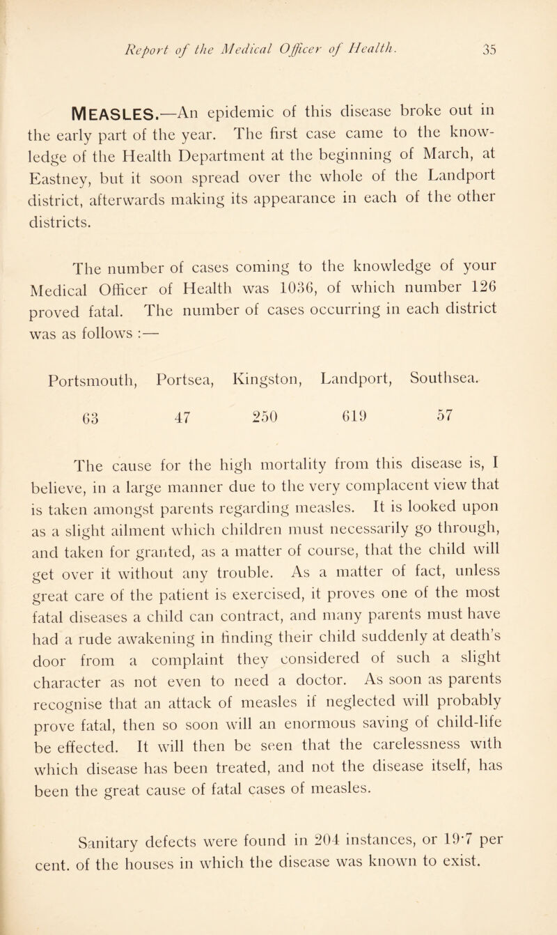 MEASLES.—An epidemic of this disease broke out in the early part of the year. The first case came to the know¬ ledge of the Health Department at the beginning of March, at Eastney, but it soon spread over the whole of the Landport district, afterwards making its appearance in each of the other districts. The number of cases coming to the knowledge of your Medical Officer of Health was 1036, of which number 126 proved fatal. The number of cases occurring in each district was as follows :— Portsmouth, Portsea, Kingston, Landport, Southsea. 63 47 250 619 57 The cause for the high mortality from this disease is, I believe, in a large manner due to the very complacent view that is taken amongst parents regarding measles. It is looked upon as a slight ailment which children must necessarily go through, and taken for granted, as a matter of course, that the child will get over it without any trouble. As a matter of fact, unless great care of the patient is exercised, it proves one of the most fatal diseases a child can contract, and many parents must have had a rude awakening in finding their child suddenly at death s door from a complaint they considered of such a slight character as not even to need a doctor. As soon as parents recognise that an attack of measles if neglected will probably prove fatal, then so soon will an enormous saving of child-life be effected. It will then be seen that the carelessness with which disease has been treated, and not the disease itself, has been the great cause of fatal cases of measles. Sanitary defects were found in 204 instances, or 19*7 per cent, of the houses in which the disease was known to exist.