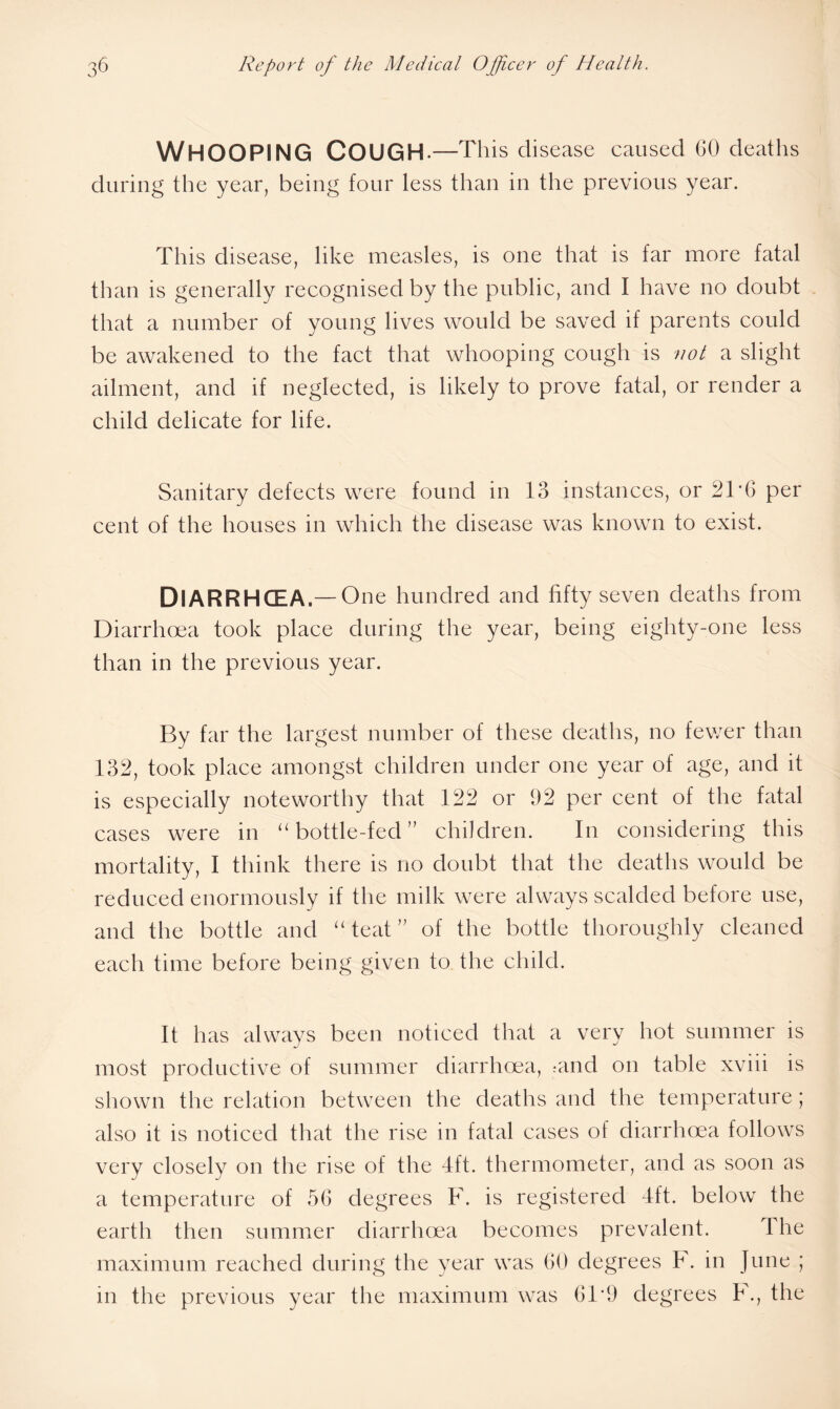 Whooping Cough. —This disease caused GO deaths during the year, being four less than in the previous year. This disease, like measles, is one that is far more fatal than is generally recognised by the public, and I have no doubt that a number of young lives would be saved if parents could be awakened to the fact that whooping cough is not a slight ailment, and if neglected, is likely to prove fatal, or render a child delicate for life. Sanitary defects were found in 13 instances, or 2T6 per cent of the houses in which the disease was known to exist. DlARRHCEA.—One hundred and fifty seven deaths from Diarrhoea took place during the year, being eighty-one less than in the previous year. By far the largest number of these deaths, no fewer than 132, took place amongst children under one year of age, and it is especially noteworthy that 122 or 92 per cent of the fatal cases were in “ bottle-fed ” children. In considering this mortality, I think there is no doubt that the deaths would be reduced enormously if the milk were always scalded before use, and the bottle and “ teat ” of the bottle thoroughly cleaned each time before being given to the child. It has always been noticed that a very hot summer is most productive of summer diarrhoea, amd on table xviii is shown the relation between the deaths and the temperature; also it is noticed that the rise in fatal cases of diarrhoea follows very closely on the rise of the 4ft. thermometer, and as soon as a temperature of 56 degrees F. is registered 4ft. below the earth then summer diarrhoea becomes prevalent. 1 he maximum reached during the year was 60 degrees F. in June ; in the previous year the maximum was 61*9 degrees F., the