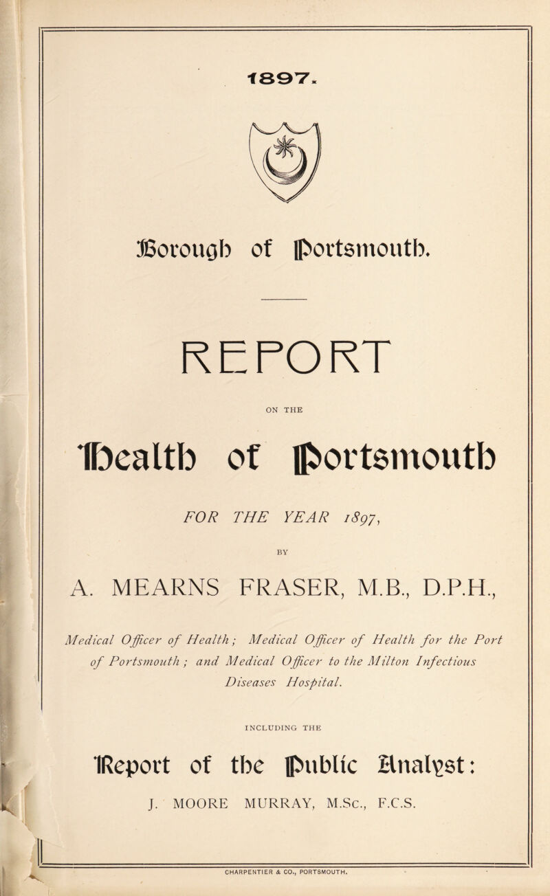 Bovouob of Ipovtsmoutb. RETORT ON THE IDealtb ot lp>oi't8moutb FOR THE YEAR 1897, BY A. MEARNS FRASER, M.B, D.RH, Medical Officer of Health; Medical Officer of Health for the Port of Portsmouth ; and Medical Officer to the Milto7i Infectious Diseases Hospital. INCLUDING THE IRcport of tbe public Hnal^st: J. MOORE MURRAY, M.Sc., F.C.S. CHARPENTIER & CO., PORTSMOUTH.