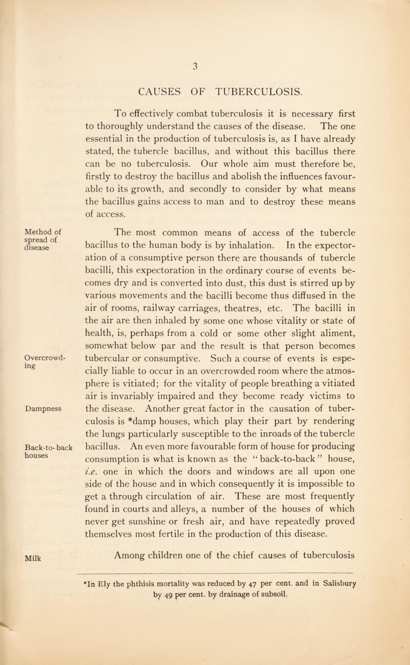 Method of spread of disease Overcrowd¬ ing Dampness Back-to- back houses Milk CAUSES OF TUBERCULOSIS. To effectively combat tuberculosis it is necessary first to thoroughly understand the causes of the disease. The one essential in the production of tuberculosis is, as I have already stated, the tubercle bacillus, and without this bacillus there can be no tuberculosis. Our whole aim must therefore be, firstly to destroy the bacillus and abolish the influences favour¬ able to its growth, and secondly to consider by what means the bacillus gains access to man and to destroy these means of access. The most common means of access of the tubercle bacillus to the human body is by inhalation. In the expector¬ ation of a consumptive person there are thousands of tubercle bacilli, this expectoration in the ordinary course of events be¬ comes dry and is converted into dust, this dust is stirred up by various movements and the bacilli become thus diffused in the air of rooms, railway carriages, theatres, etc. The bacilli in the air are then inhaled by some one whose vitality or state of health, is, perhaps from a cold or some other slight aliment, somewhat below par and the result is that person becomes tubercular or consumptive. Such a course of events is espe¬ cially liable to occur in an overcrowded room where the atmos¬ phere is vitiated; for the vitality of people breathing a vitiated air is invariably impaired and they become ready victims to the disease. Another great factor in the causation of tuber¬ culosis is #damp houses, which play their part by rendering the lungs particularly susceptible to the inroads of the tubercle bacillus. An even more favourable form of house for producing consumption is what is known as the “ back-to-back ” house, i.e. one in which the doors and windows are all upon one side of the house and in which consequently it is impossible to get a through circulation of air. These are most frequently found in courts and alleys, a number of the houses of which never get sunshine or fresh air, and have repeatedly proved themselves most fertile in the production of this disease. Among children one of the chief causes of tuberculosis *In Ely the phthisis mortality was reduced by 47 per cent, and in Salisbury by 49 per cent, by drainage of subsoil. V
