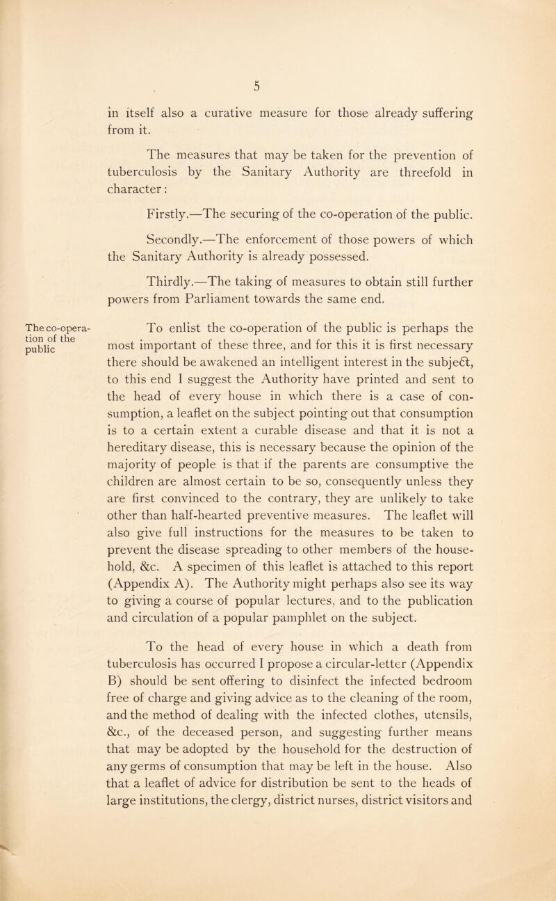 The co-opera¬ tion of the public in itself also a curative measure for those already suffering from it. The measures that may be taken for the prevention of tuberculosis by the Sanitary Authority are threefold in character: Firstly.—The securing of the co-operation of the public. Secondly.—The enforcement of those powers of which the Sanitary Authority is already possessed. Thirdly.—The taking of measures to obtain still further powers from Parliament towards the same end. To enlist the co-operation of the public is perhaps the most important of these three, and for this it is first necessary there should be awakened an intelligent interest in the subject, to this end I suggest the Authority have printed and sent to the head of every house in which there is a case of con¬ sumption, a leaflet on the subject pointing out that consumption is to a certain extent a curable disease and that it is not a hereditary disease, this is necessary because the opinion of the majority of people is that if the parents are consumptive the children are almost certain to be so, consequently unless they are first convinced to the contrary, they are unlikely to take other than half-hearted preventive measures. The leaflet will also give full instructions for the measures to be taken to prevent the disease spreading to other members of the house¬ hold, &c. A specimen of this leaflet is attached to this report (Appendix A). The Authority might perhaps also see its way to giving a course of popular lectures, and to the publication and circulation of a popular pamphlet on the subject. To the head of every house in which a death from tuberculosis has occurred I propose a circular-letter (Appendix B) should be sent offering to disinfect the infected bedroom free of charge and giving advice as to the cleaning of the room, and the method of dealing with the infected clothes, utensils, See., of the deceased person, and suggesting further means that may be adopted by the household for the destruction of any germs of consumption that maybe left in the house. Also that a leaflet of advice for distribution be sent to the heads of large institutions, the clergy, district nurses, district visitors and