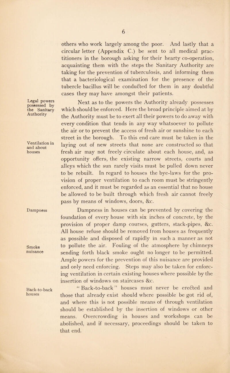 Legal powers possessed by the Sanitary Authority Ventilation in and about houses Dampness Smoke nuisance Back-to-back houses others who work largely among the poor. And lastly that a circular letter (Appendix C.) be sent to all medical prac¬ titioners in the borough asking for their hearty co-operation, acquainting them with the steps the Sanitary Authority are taking for the prevention of tuberculosis, and informing them that a bacteriological examination for the presence of the tubercle bacillus will be conducted for them in any doubtful cases they may have amongst their patients. Next as to the powers the Authority already possesses which should be enforced. Here the broad principle aimed at by the Authority must be to exert all their powers to do away with every condition that tends in any way whatsoever to pollute the air or to prevent the access of fresh air or sunshine to each street in the borough. To this end care must be taken in the laying out of new streets that none are constructed so that fresh air may not freely circulate about each house, and, as opportunity offers, the existing narrow streets, courts and alleys which the sun rarely visits must be pulled down never to be rebuilt. In regard to houses the bye-laws for the pro¬ vision of proper ventilation to each room must be stringently enforced, and it must be regarded as an essential that no house be allowed to be built through which fresh air cannot freely pass by means of windows, doors, &c. Dampness in houses can be prevented by covering the foundation of every house with six inches of concrete, by the provision of proper damp courses, gutters, stack-pipes, &c. All house refuse should be removed from houses as frequently as possible and disposed of rapidly in such a manner as not to pollute the air. Fouling of the atmosphere by chimneys sending forth black smoke ought no longer to be permitted. Ample powers for the prevention of this nuisance are provided and only need enforcing. Steps may also be taken for enforc¬ ing ventilation in certain existing houses where possible by the insertion of windows on staircases &c. “ Back-to-back ” houses must never be eredted and those that already exist should where possible be got rid of, and where this is not possible means of through ventilation should be established by the insertion of windows or other means. Overcrowding in houses and workshops can be abolished, and if necessary, proceedings should be taken to that end.
