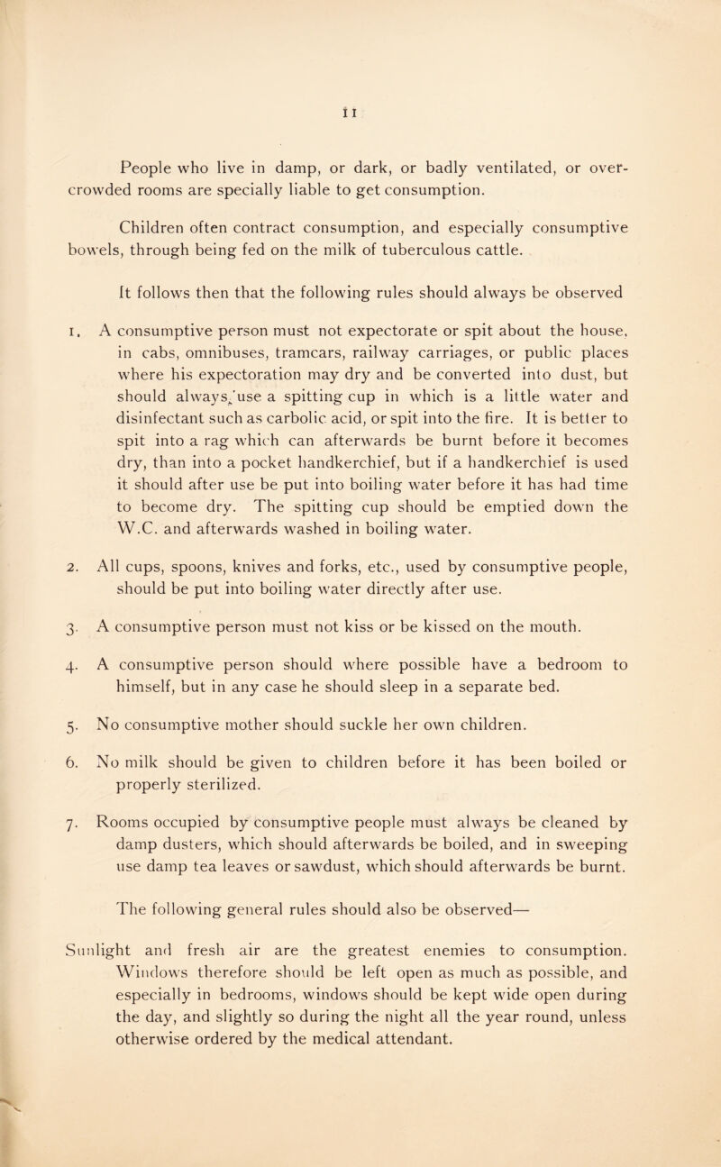People who live in damp, or dark, or badly ventilated, or over¬ crowded rooms are specially liable to get consumption. Children often contract consumption, and especially consumptive bowels, through being fed on the milk of tuberculous cattle. It follows then that the following rules should always be observed 1. A consumptive person must not expectorate or spit about the house, in cabs, omnibuses, tramcars, railway carriages, or public places where his expectoration may dry and be converted into dust, but should always/use a spitting cup in which is a little water and disinfectant such as carbolic acid, or spit into the fire. It is better to spit into a rag which can afterwards be burnt before it becomes dry, than into a pocket handkerchief, but if a handkerchief is used it should after use be put into boiling water before it has had time to become dry. The spitting cup should be emptied down the W.C. and afterwards washed in boiling water. 2. All cups, spoons, knives and forks, etc., used by consumptive people, should be put into boiling water directly after use. 3. A consumptive person must not kiss or be kissed on the mouth. 4. A consumptive person should where possible have a bedroom to himself, but in any case he should sleep in a separate bed. 5. No consumptive mother should suckle her own children. 6. No milk should be given to children before it has been boiled or properly sterilized. 7. Rooms occupied by consumptive people must always be cleaned by damp dusters, which should afterwards be boiled, and in sweeping use damp tea leaves or sawdust, which should afterwards be burnt. The following general rules should also be observed— Sunlight and fresh air are the greatest enemies to consumption. Windows therefore should be left open as much as possible, and especially in bedrooms, windows should be kept wide open during the day, and slightly so during the night all the year round, unless otherwise ordered by the medical attendant.