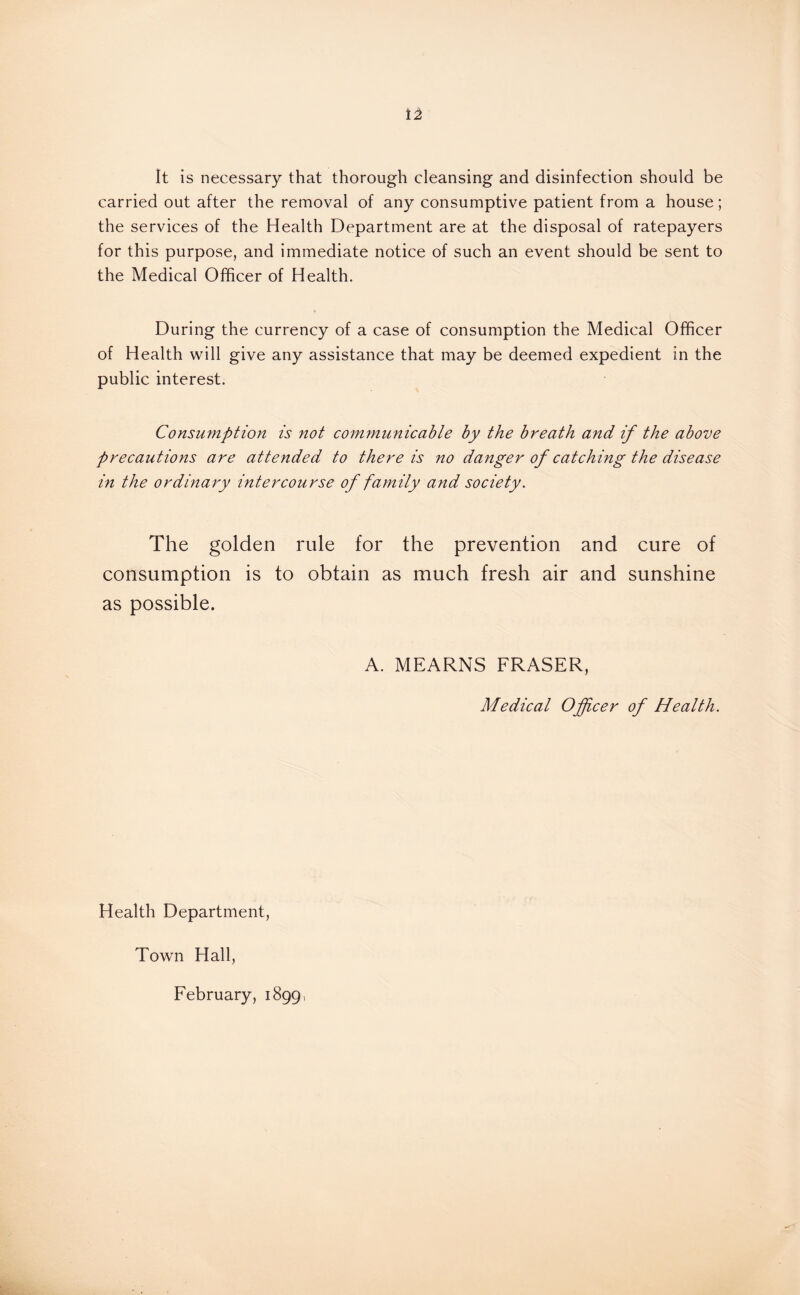 It is necessary that thorough cleansing and disinfection should be carried out after the removal of any consumptive patient from a house; the services of the Health Department are at the disposal of ratepayers for this purpose, and immediate notice of such an event should be sent to the Medical Officer of Health. During the currency of a case of consumption the Medical Officer of Health will give any assistance that may be deemed expedient in the public interest. Consumption is not comynunicable by the breath and if the above precautions are attended to there is no danger of catching the disease in the ordinary intercourse of family and society. The golden rule for the prevention and cure of consumption is to obtain as much fresh air and sunshine as possible. A. MEARNS FRASER, Medical Officer of Health. Health Department, Town Hall, February, 1899,