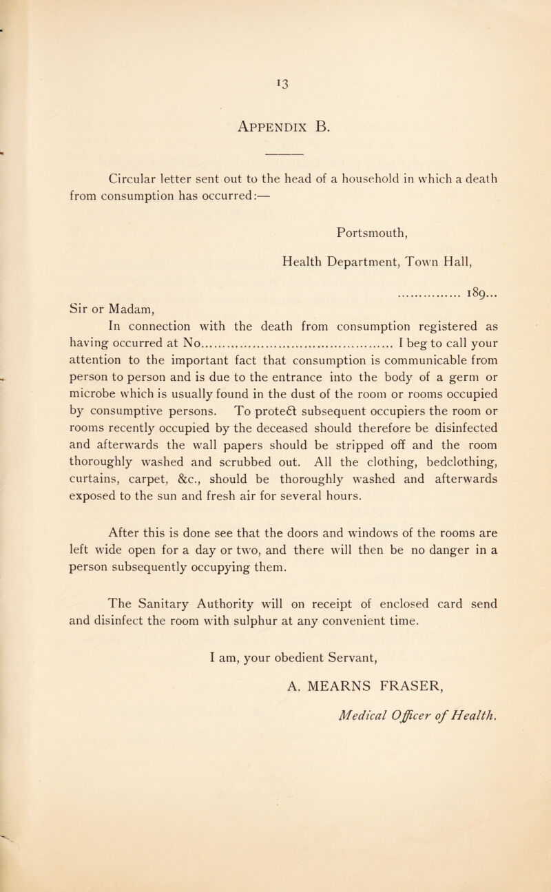 Appendix B. Circular letter sent out to the head of a household in which a death from consumption has occurred:— Portsmouth, Health Department, Town Hall, . 189... Sir or Madam, In connection with the death from consumption registered as having occurred at No. I beg to call your attention to the important fact that consumption is communicable from person to person and is due to the entrance into the body of a germ or microbe which is usually found in the dust of the room or rooms occupied by consumptive persons. To protedf subsequent occupiers the room or rooms recently occupied by the deceased should therefore be disinfected and afterwards the wall papers should be stripped off and the room thoroughly washed and scrubbed out. All the clothing, bedclothing, curtains, carpet, &c., should be thoroughly washed and afterwards exposed to the sun and fresh air for several hours. After this is done see that the doors and windows of the rooms are left wide open for a day or two, and there will then be no danger in a person subsequently occupying them. The Sanitary Authority will on receipt of enclosed card send and disinfect the room with sulphur at any convenient time. I am, your obedient Servant, A. MEARNS FRASER,