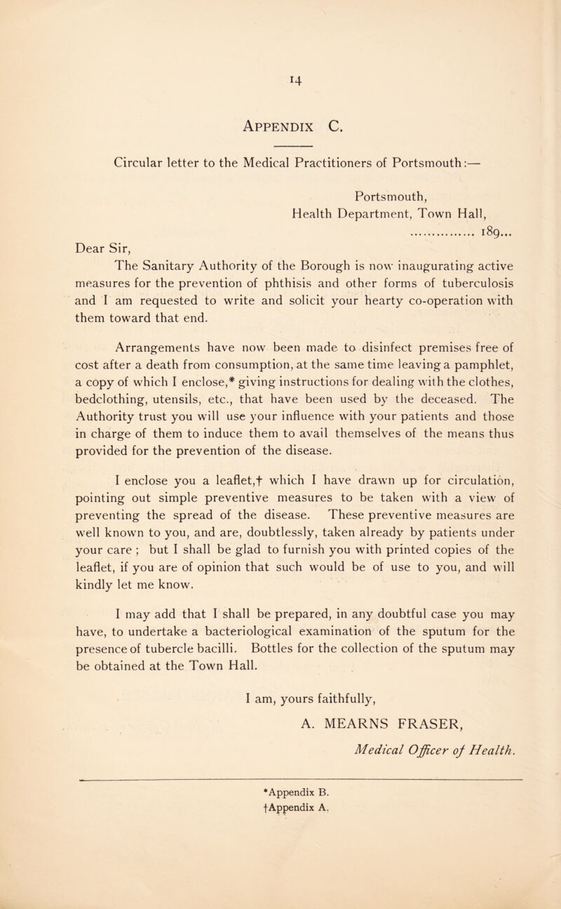 Circular letter to the Medical Practitioners of Portsmouth:— Portsmouth, Health Department, Town Hall, ... 189... Dear Sir, The Sanitary Authority of the Borough is now inaugurating active measures for the prevention of phthisis and other forms of tuberculosis and I am requested to write and solicit your hearty co-operation with them toward that end. Arrangements have now been made to disinfect premises free of cost after a death from consumption, at the same time leaving a pamphlet, a copy of which I enclose,* giving instructions for dealing with the clothes, bedclothing, utensils, etc., that have been used by the deceased. The Authority trust you will use your influence with your patients and those in charge of them to induce them to avail themselves of the means thus provided for the prevention of the disease. I enclose you a leaflet,! which I have drawn up for circulation, pointing out simple preventive measures to be taken with a view of preventing the spread of the disease. These preventive measures are well known to you, and are, doubtlessly, taken already by patients under your care ; but I shall be glad to furnish you with printed copies of the leaflet, if you are of opinion that such would be of use to you, and will kindly let me know. I may add that I shall be prepared, in any doubtful case you may have, to undertake a bacteriological examination of the sputum for the presence of tubercle bacilli. Bottles for the collection of the sputum may be obtained at the Town Hall. I am, yours faithfully, A. MEARNS FRASER, Medical Officer of Health. •Appendix B. f Appendix A,
