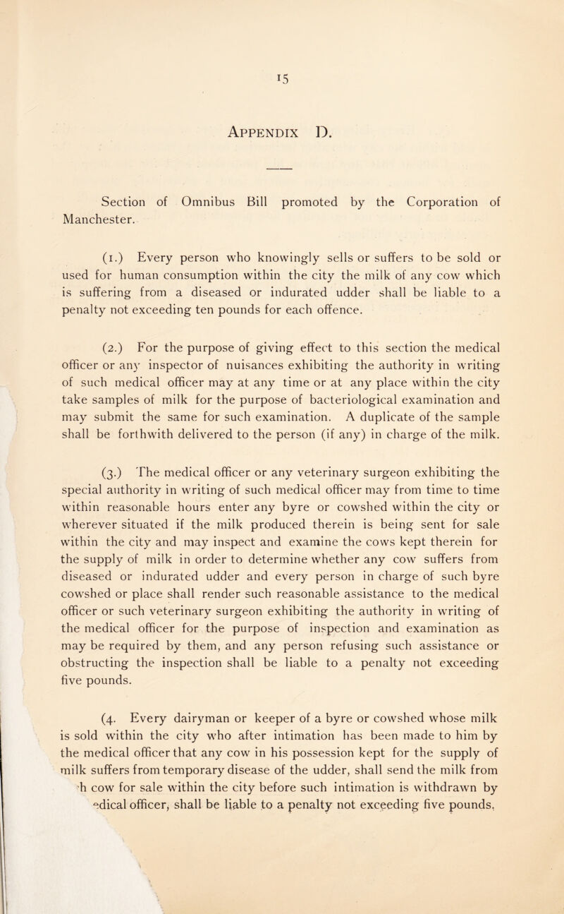 Appendix D. Section of Omnibus Bill promoted by the Corporation of Manchester. (i.) Every person who knowingly sells or suffers to be sold or used for human consumption within the city the milk of any cow which is suffering from a diseased or indurated udder shall be liable to a penalty not exceeding ten pounds for each offence. (2.) For the purpose of giving effect to this section the medical officer or an)' inspector of nuisances exhibiting the authority in writing of such medical officer may at any time or at any place within the city take samples of milk for the purpose of bacteriological examination and may submit the same for such examination. A duplicate of the sample shall be forthwith delivered to the person (if any) in charge of the milk. (3.) The medical officer or any veterinary surgeon exhibiting the special authority in writing of such medical officer may from time to time within reasonable hours enter any byre or cowshed within the city or wherever situated if the milk produced therein is being sent for sale within the city and may inspect and examine the cows kept therein for the supply of milk in order to determine whether any cow suffers from diseased or indurated udder and every person in charge of such byre cowshed or place shall render such reasonable assistance to the medical officer or such veterinary surgeon exhibiting the authority in writing of the medical officer for the purpose of inspection and examination as may be required by them, and any person refusing such assistance or obstructing the inspection shall be liable to a penalty not exceeding five pounds. (4. Every dairyman or keeper of a byre or cowshed whose milk is sold within the city who after intimation has been made to him by the medical officer that any cow in his possession kept for the supply of milk suffers from temporary disease of the udder, shall send the milk from h cow for sale within the city before such intimation is withdrawn by edical officer, shall be liable to a penalty not exceeding five pounds,