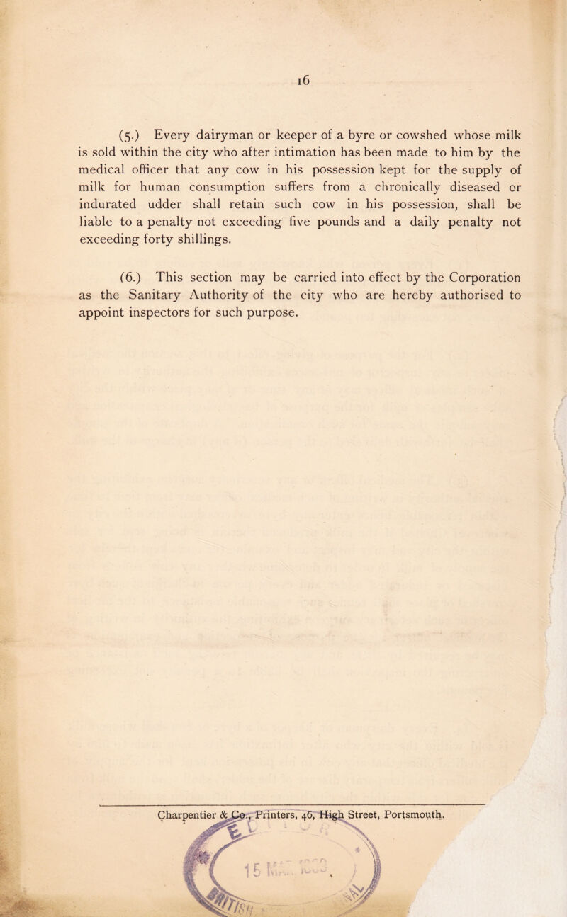 (5.) Every dairyman or keeper of a byre or cowshed whose milk is sold within the city who after intimation has been made to him by the medical officer that any cow in his possession kept for the supply of milk for human consumption suffers from a chronically diseased or indurated udder shall retain such cow in his possession, shall be liable to a penalty not exceeding five pounds and a daily penalty not exceeding forty shillings. (6.) This section may be carried into effect by the Corporation as the Sanitary Authority of the city who are hereby authorised to appoint inspectors for such purpose. Charpentier Street, Portsmouth.