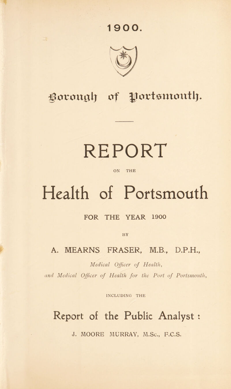 1900 i^crt‘cut0lj of REPORT ON THE Health of Portsmouth FOR THE YEAR 1900 A. MEARNS FRASER, M.B., D.P.H., Medical Officer of Health, and Medical Officer of Health for the Port of Portsmouth, INCLUDING THE Report of the Public Analyst J. MOORE MURRAY, M.Sc., F.C.S. ♦ *