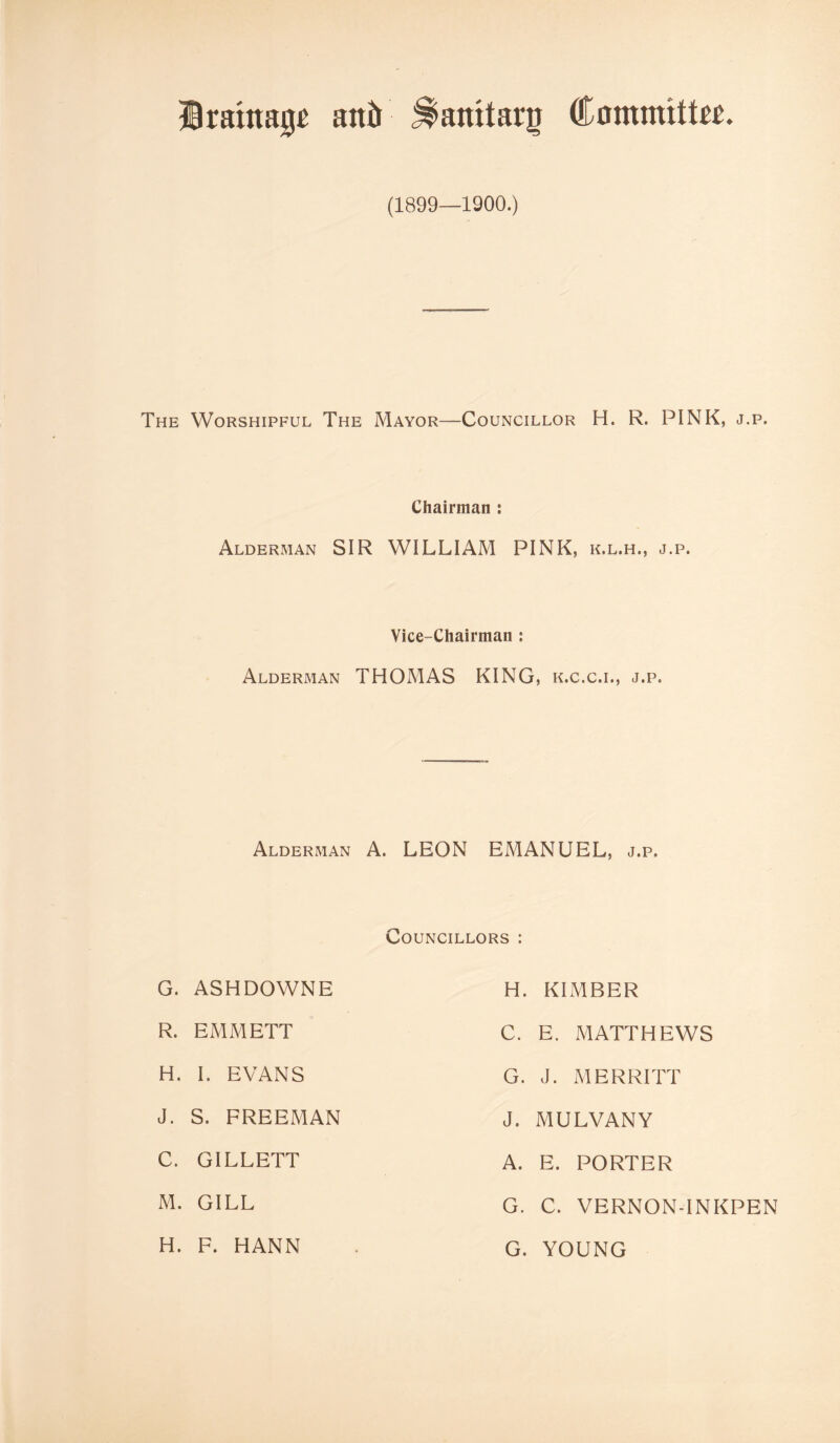 Drainage anil ^anitarg Committee. (1899—1900.) The Worshipful The Mayor—Councillor H. R. PINK, j.p. Chairman : Alderman SIR WILLIAM PINK, k.l.h., j.p. Vice-Chairman j Alderman THOMAS KING, k.c.c.i., j.p. Alderman A. LEON EMANUEL, j.p. Councillors : G. ASHDOWNE H. KIMBER R. EMMETT C. E. MATTHEWS H. I. EVANS G. J. MERRITT J. S. FREEMAN J. MULVANY C. GILLETT A. E. PORTER M. GILL G. C. VERNON-INKPEN H. F. HANN G. YOUNG
