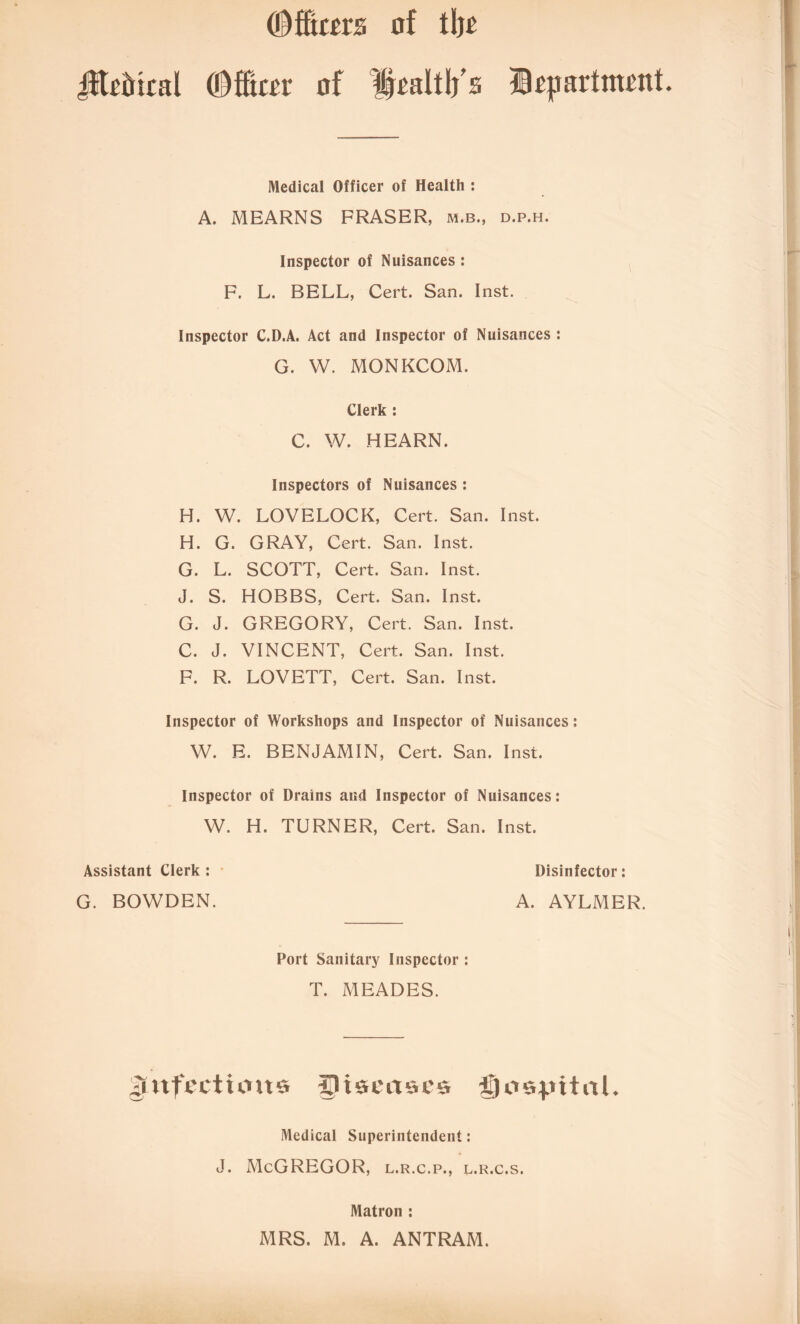 (Dfftcm of tl)£ i$todical CDfEtcor of Hraltlj's Hrjiartmrnt. Medical Officer of Health : A. MEARNS FRASER, m.b., d.p.h. Inspector of Nuisances : F. L. BELL, Cert. San. Inst. Inspector C.D.A. Act and Inspector of Nuisances : G. W. MONKCOM. Clerk : C. W. HEARN. Inspectors of Nuisances : H. W. LOVELOCK, Cert. San. Inst. H. G. GRAY, Cert. San. Inst. G. L. SCOTT, Cert. San. Inst. J. S. HOBBS, Cert. San. Inst. G. J. GREGORY, Cert. San. Inst. C. J. VINCENT, Cert. San. Inst. F. R. LOVETT, Cert. San. Inst. Inspector of Workshops and Inspector of Nuisances: W. E. BENJAMIN, Cert. San. Inst. Inspector of Drains and Inspector of Nuisances: W. H. TURNER, Cert. San. Inst. Assistant Clerk : Disinfector: G. BOWDEN. A. AYLMER. Port Sanitary Inspector : T. MEADES. gUtfecttmts diseases Qospitnl. Medical Superintendent: J. McGREGOR, l.r.c.p., l.r.c.s. Matron : MRS. M. A. ANTRAM.