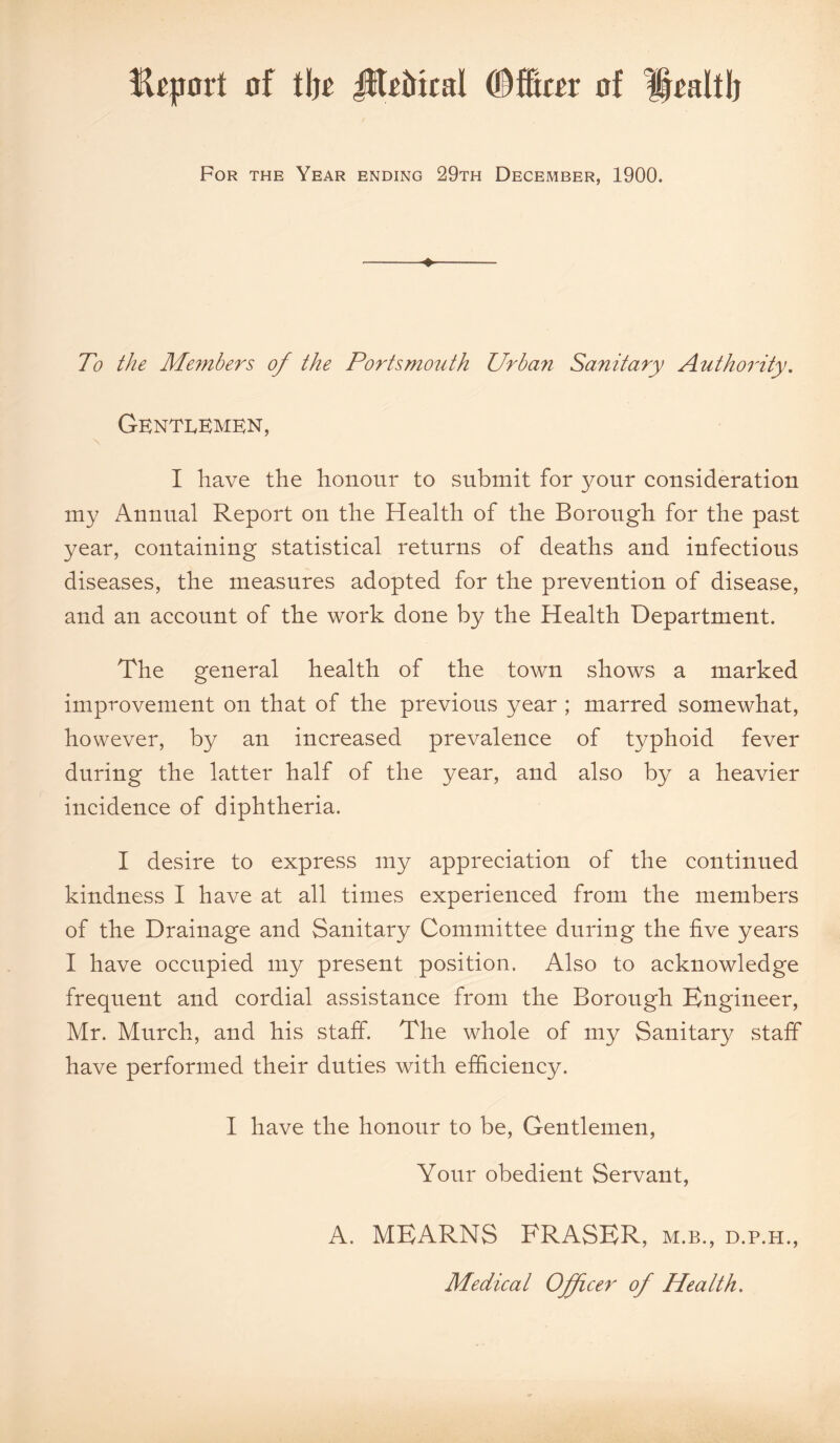 Import of t\)t JIEittcal (®ffi«r of fpaltlj For the Year ending 29th December, 1900. ♦ To the Members of the Portsmouth Urban Sanitary Authority. Gentlemen, I have the honour to submit for your consideration my Annual Report on the Health of the Borough for the past year, containing statistical returns of deaths and infectious diseases, the measures adopted for the prevention of disease, and an account of the work done by the Health Department. The general health of the town shows a marked improvement on that of the previous year ; marred somewhat, however, by an increased prevalence of typhoid fever during the latter half of the year, and also by a heavier incidence of diphtheria. I desire to express my appreciation of the continued kindness I have at all times experienced from the members of the Drainage and Sanitary Committee during the five years I have occupied my present position. Also to acknowledge frequent and cordial assistance from the Borough Engineer, Mr. Murch, and his staff. The whole of my Sanitary staff have performed their duties with efficiency. I have the honour to be, Gentlemen, Your obedient Servant, A. MEARNS FRASER, m.b., d.p.h., Medical Officer of Health.