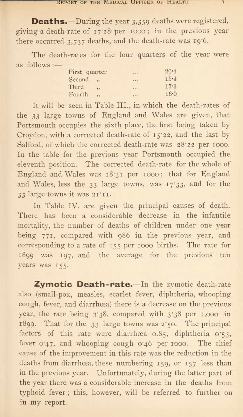 Deaths-—During the year 3,359 deaths were registered, giving a death-rate of 17*28 per 1000; in the previous year there occurred 3,737 deaths, and the death-rate was 19’6. The death-rates for the four quarters of the year were as follows :— First quarter Second ,, Third ,, Fourth ,, 20*4 15-4 17*3 16*0 It will be seen in Table III., in which the death-rates of the 33 large towns of England and Wales are given, that Portsmouth occupies the sixth place, the first being taken by Croydon, with a corrected death-rate of 15*22, and the last by Salford, of which the corrected death-rate was 28*22 per 1000. In the table for the previous year Portsmouth occupied the eleventh position. The corrected death-rate for the whole of England and Wales was 18*31 per 1000; that for England and Wales, less the 33 large towns, was 17*33, aud for the 33 large towns it was 21*11. In Table IV. are given the principal causes of death. There has been a considerable decrease in the infantile mortality, the number of deaths of children under one year being 771, compared with 986 in the previous year, and corresponding to a rate of 155 per 1000 births. The rate for 1899 was 197, and the average for the previous ten years was 155. Zymotic Death = fixate-—In the zymotic death-rate also (small-pox, measles, scarlet fever, diphtheria, whooping cough, fever, and diarrhoea) there is a decrease on the previous year, the rate being 2*38, compared with 3*38 per 1,000 in 1899. That for the 33 large towns was 2*50. The principal factors of this rate were diarrhoea 0.85, diphtheria 0*53, fever 0*47, and whooping cough 0*46 per 1000. The chief cause of the improvement in this rate was the reduction in the deaths from diarrhoea, these numbering 159, or 157 less than in the previous year. Unfortunately, during the latter part of the year there was a considerable increase in the deaths from typhoid fever ; this, however, will be referred to further 011 in my report.