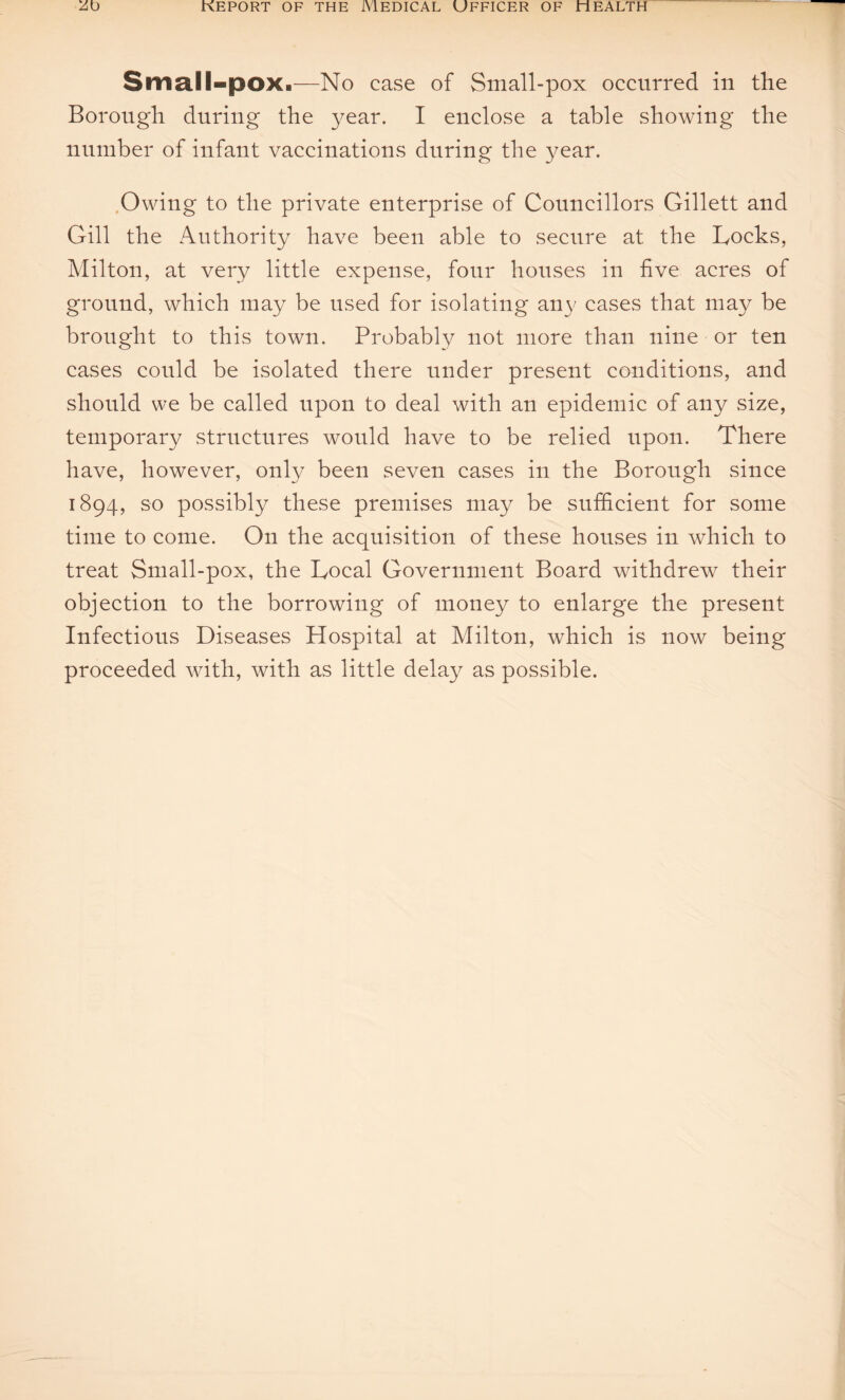 Small-pox.—No case of Small-pox occurred in the Borough during the year. I enclose a table showing the number of infant vaccinations during the year. Owing to the private enterprise of Councillors Gillett and Gill the Authority have been able to secure at the Locks, Milton, at very little expense, four houses in five acres of ground, which may be used for isolating any cases that may be brought to this town. Probably not more than nine or ten cases could be isolated there under present conditions, and should we be called upon to deal with an epidemic of any size, temporary structures would have to be relied upon. There have, however, only been seven cases in the Borough since 1894, so possibly these premises may be sufficient for some time to come. On the acquisition of these houses in which to treat Small-pox, the Local Government Board withdrew their objection to the borrowing of money to enlarge the present Infectious Diseases Hospital at Milton, which is now being proceeded with, with as little delay as possible.