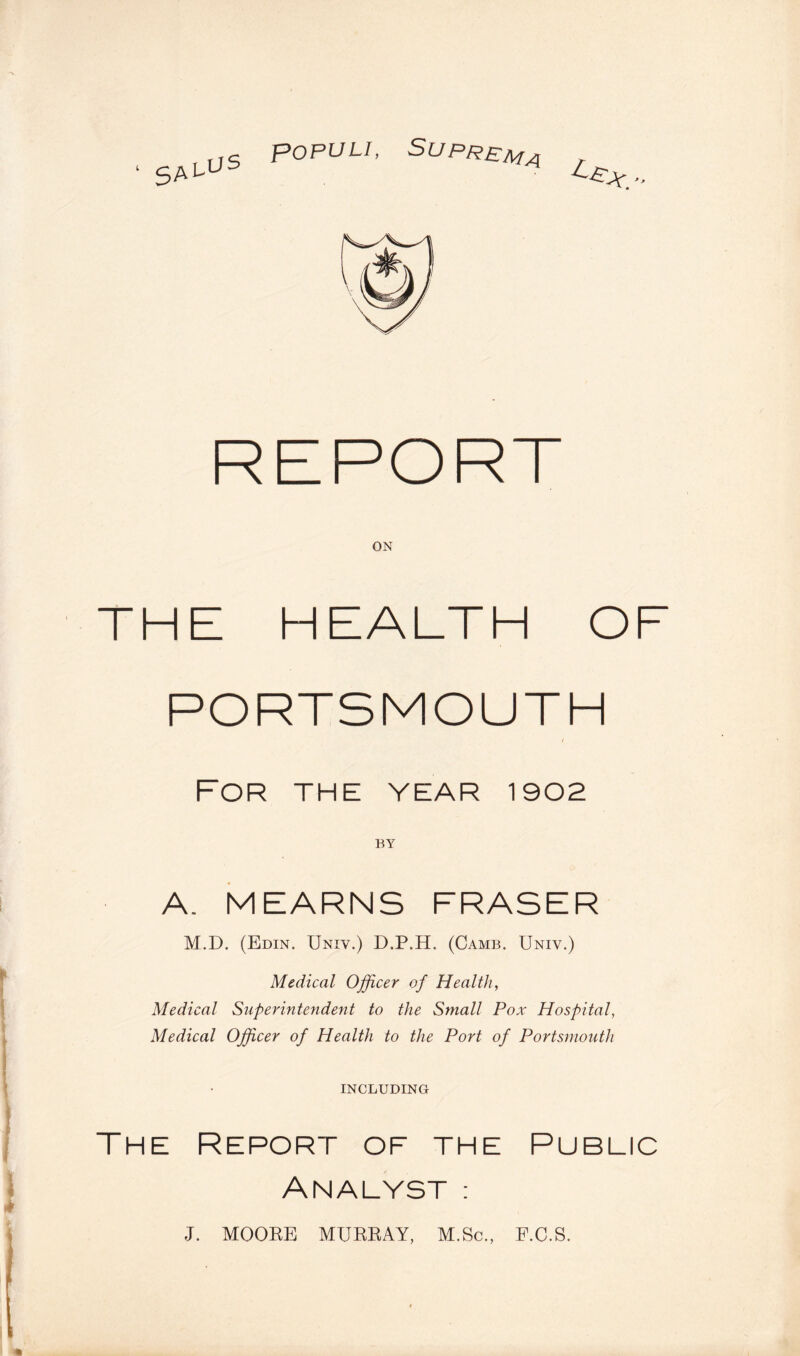 REPORT ON THE HEALTH OF PORTSMOUTH / For the year 1902 BY A. MEARNS FRASER M.D. (Edin. Univ.) D.P.H. (Camb. Univ.) Medical Officer of Health, Medical Superintendent to the Small Pox Hospital, Medical Officer of Health to the Port of Portsmouth INCLUDING The Report of the Public Analyst; J. MOOEE MUERAY, M.Sc., F.C.S.