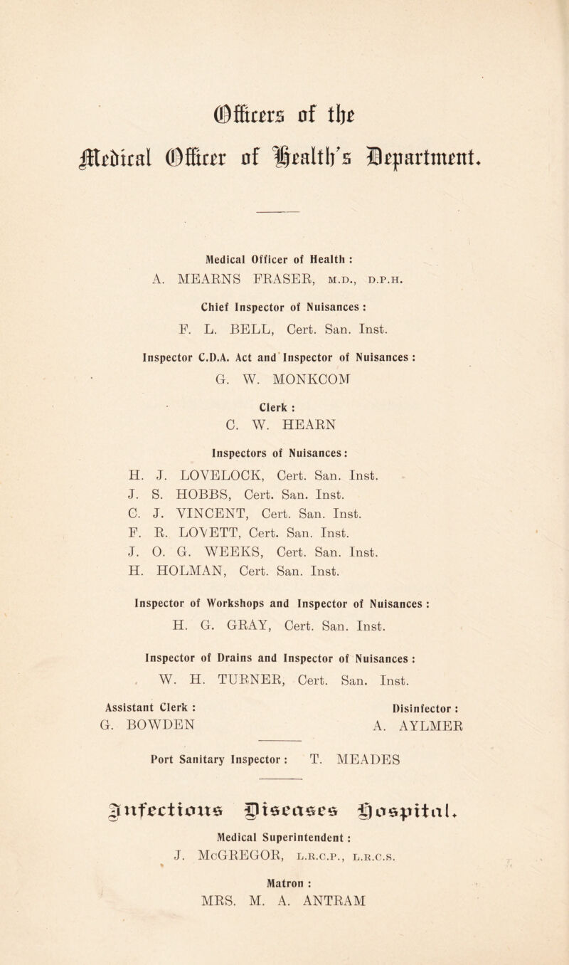 O^fitcers of of Health's Btpartment Medical Officer of Health : A. MEAENS FEASEE, m.d., d.p.h. Chief Inspector of Nuisances : E. L. BELL, Cert. San. Inst. Inspector C.D.A. Act and*Inspector of Nuisances: G. W. MONKCOM Clerk : C. W. HEAEN Inspectors of Nuisances: H. J. LOVELOCK, Cert. San. Inst. J. S. HOBBS, Cert. San. Inst. C. J. VINCENT, Cert. San. Inst. F. E. LOVETT, Cert. San. Inst. J. O. G. AVEEKS, Cert. San. Inst. H. HOLMAN, Cert. San. Inst. Inspector of Workshops and Inspector of Nuisances : H. G. GEAY, Cert. San. Inst. Inspector of Drains and Inspector of Nuisances : , yV. H. TUE.NEE, Cert. San. Inst. Assistant Clerk : Disinfector : G. BOWDEN A. AYLMEE Port Sanitary Inspector : T. MEADES |[nfectio«e diseases Medical Superintendent: J. McGEEGOE, l.r.c.p., l.r.c.s. Matron : MES. M. A. ANTEAM