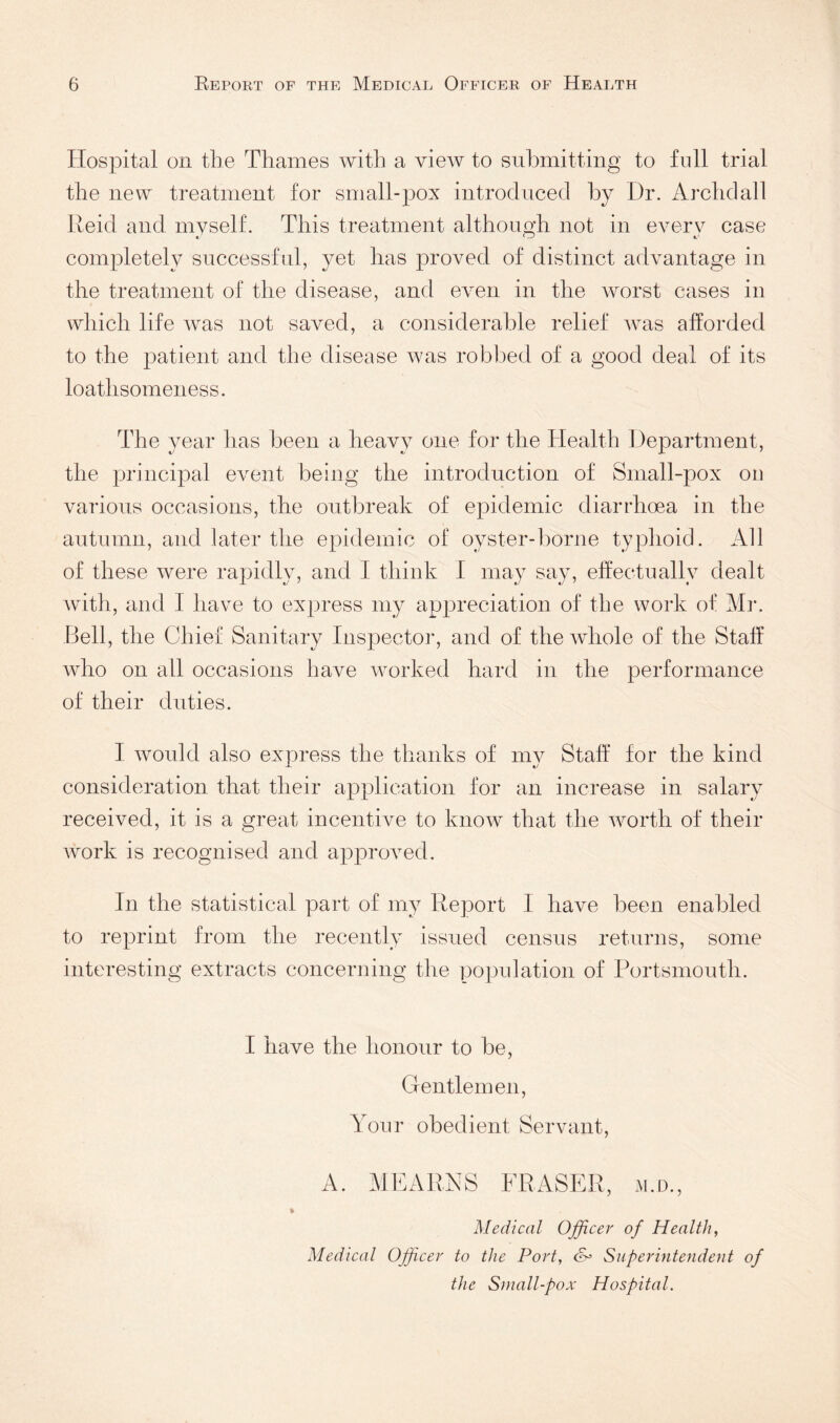 Hospital on the Thames with a view to submitting to full trial the new treatment for small-pox introduced by I)r. Archdall Reid and myself. This treatment althougb not in everv case A ^3? C' completely successful, yet lias proved of distinct advantage in the treatment of the disease, and ei^eii in the worst cases in which life was not saved, a considerable relief was alforded to the patie^nt and the disease was robbed of a good deal of its loathsomeness. The year has been a heavy one for the Health Department, the principal event being tlie introduction of Small-pox on various occasions, the outbreak of epidemic diarrhoea in the autumn, and later the epidemic of oyster-borne typhoid. All of these were rapidly, and I think I may say, effectually dealt with, and I have to express my appreciation of the work of Mr. Bell, the Chief Sanitary Inspector, and of the whole of the Staff who on all occasions have worked hard in the performance of their duties. I would also express the thanks of my Staff for the kind consideration that their application for an increase in salary received, it is a great incentive to know that the worth of their work is recognised and appixwed. In the statistical part of my Report I have been enabled to reprint from the recently issued census returns, some interesting extracts concerning the population of Portsmouth. I have the honour to be, Gentlemen, Your obedient Servant, A. MEARNS FRASER, m.d.. Medical Officer of Health, Medical Officer to the Port, Superintendejit of the Small-pox Hospital.