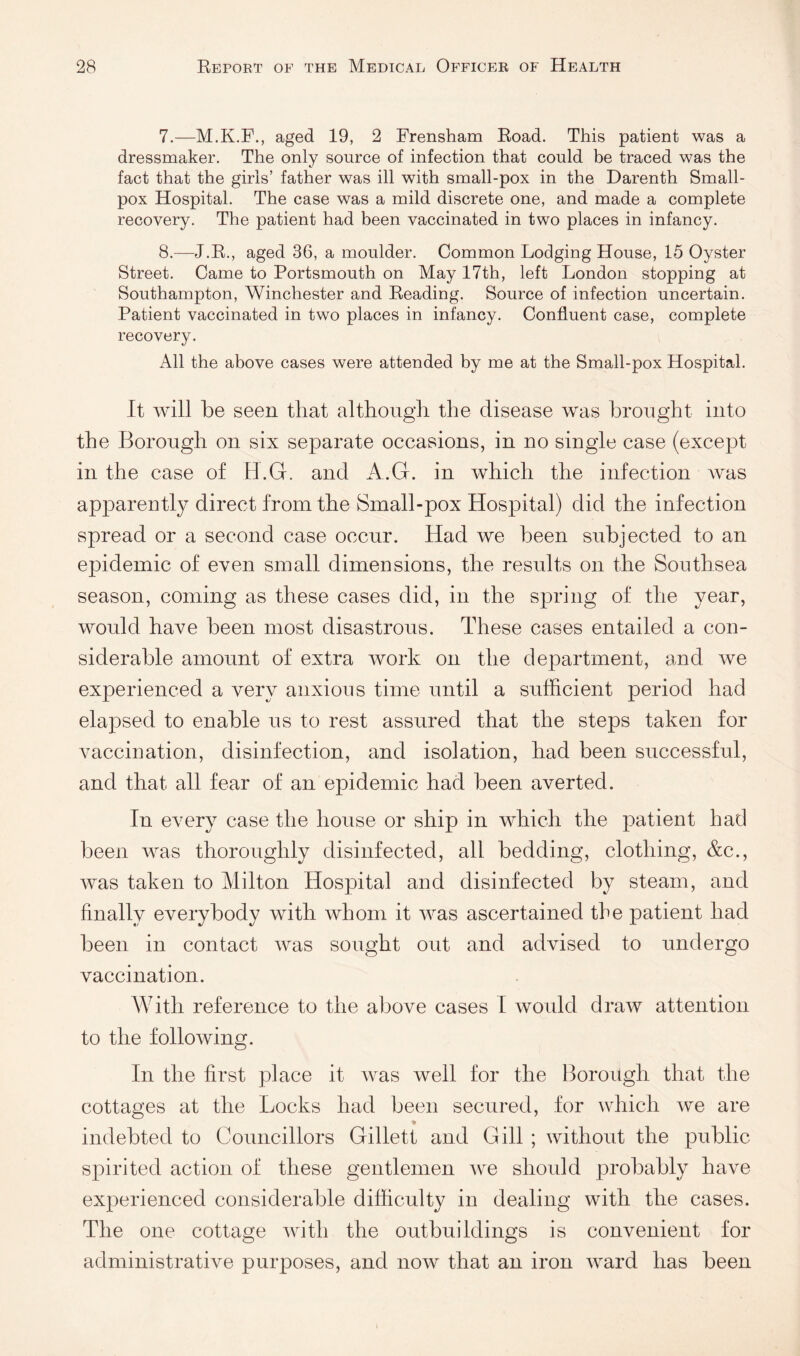 7. —M.K.F., aged 19, 2 Frensham Road. This patient was a dressmaker. The only source of infection that could he traced was the fact that the girls’ father was ill with small-pox in the Darenth Small¬ pox Hospital. The case was a mild discrete one, and made a complete recovery. The patient had been vaccinated in two places in infancy. 8. —J.R., aged 36, a moulder. Common Lodging House, 15 Oyster Street. Came to Portsmouth on May 17th, left London stopping at Southampton, Winchester and Reading. Source of infection uncertain. Patient vaccinated in two places in infancy. Confluent case, complete recovery. All the above cases were attended by me at the Small-pox Hospital. It will be seen that although the disease was brought into the Borough on six separate occasions, in no single case (except in the case of H.G. and A.G. in which the infection was apparently direct from the Small-pox Hospital) did the infection spread or a second case occnr. Had we been subjected to an epidemic of even small dimensions, the results on the Southsea season, coming as these cases did, in the spring of the year, would have been most disastrous. These cases entailed a con¬ siderable amount of extra work on the department, and we experienced a very anxious time until a sufficient period had elapsed to enable us to rest assured that the steps taken for vaccination, disinfection, and isolation, had been successful, and that all fear of an epidemic had been averted. In every case the house or ship in which the patient had been was thoroughly disinfected, all bedding, clothing, &c., was taken to Milton Hospital and disinfected by steam, and finally everybody with whom it was ascertained the patient had been in contact was sought out and advised to undergo vaccination. With reference to the above cases I would draw attention to the following. In the first place it was well for the Borough that the cottages at the Locks had been secured, for which we are indebted to Councillors Gillett and Gill ; without the public spirited action of these gentlemen we should probably have experienced considerable difficulty in dealing with the cases. The one cottage Avith the outbuildings is convenient for administrative purposes, and now that an iron Avard has been