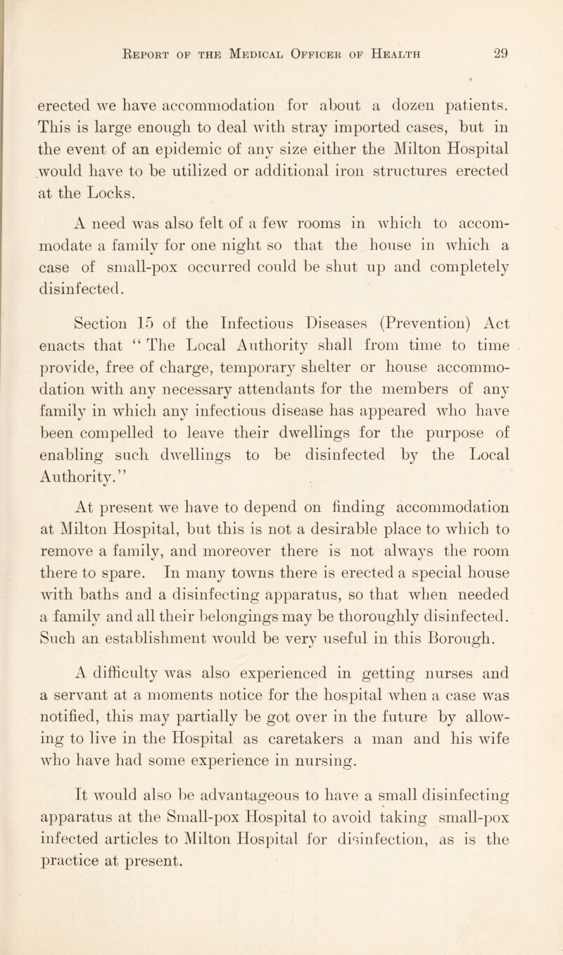 erected we have accommodation for about a dozen patients. This is large enough to deal with stray imported cases, but in the event of an epidemic of any size either the Milton Hospital would have to be utilized or additional iron structures erected at the Locks. A need Avas also felt of a few rooms in Avhich to accom¬ modate a family for one night so that the house in Avhich a case of small-pox occurred could be shut up and completely disinfected. Section 15 of the Infectious Diseases (Prevention) Act enacts that “ The Local Authority shall from time to time provide, free of charge, temporary shelter or house accommo¬ dation with any necessary attendants for the members of any family in which any infectious disease has appeared who ha^m been compelled to leave their d^vellings for the purpose of enabling such dwellings to be disinfected by the Local Authority.” At present we have to depend on finding accommodation at Milton Hospital, but this is not a desirable place to which to remoAm a family, and moreover there is not always the room there to spare. In many towns there is erected a special house Avith baths and a disinfecting apparatus, so that Avhen needed a family and all their l:>elongings may be thoroughly disinfected. Such an establishment would be very useful in this Borough. A difficulty Avas also experienced in getting nurses and a servant at a moments notice for the hospital AAdien a case was notified, this may partially be got OAmr in the future by allow¬ ing to live in the Hospital as caretakers a man and his wife Avho have had some experience in nursing. It would also be advantageous to have a small disinfecting O O apparatus at the Small-pox Hospital to avoid taking small-pox infected articles to Milton Hospital for disinfection, as is the practice at present.