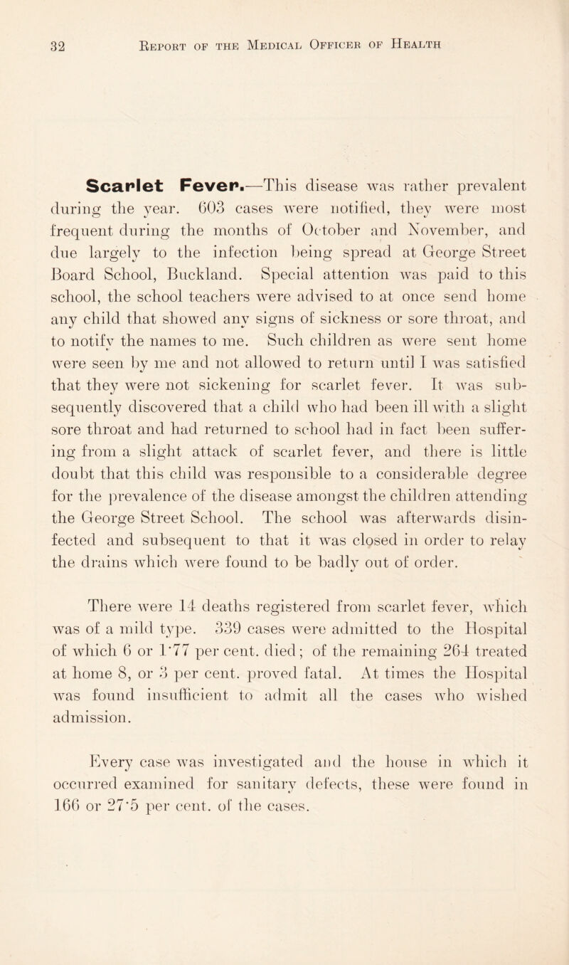 Sca.rlet Feveri—This disease was rather prevalent durins: the year. 603 cases were iiotilied, they were most frequent during the months of October and Noyemher, and due largely to the infection being spread at George Street Board School, Buckland. Special attention was paid to this school, the school teachers were adyised to at once send home any child that showed any signs of sickness or sore throat, and to notify the names to me. Such children as were sent home t/ were seen by me and not allowed to return until T was satisfied that they were not sickening for scarlet fever. It was sub¬ sequently discovered that a child who had been ill with a slight sore throat and had returned to school had in fact been suffer¬ ing from a slight attack of scarlet fever, and there is little doubt that this child w^as responsible to a considerable degree for the prevalence of the disease amongst the children attending the George Street School. The school was afterwards disin¬ fected and subsequent to that it was closed in order to relay the diTiins which were found to be badly out of order. 4/ There were 14 deaths registered from scarlet feyer, which was of a mild type. 339 cases were admitted to the Hospital of which 6 or 1*77 per cent, died; of the remaining 264 treated at home 8, or 3 per cent, proyed fatal. At times the Hospital w^as found insufficient to admit all the cases wffio wdshed admission. Kyery case was inyestigated aud the house in which it occurred examined for sanitary defects, these wmre found in 166 or 27*5 per cent, of the cases.