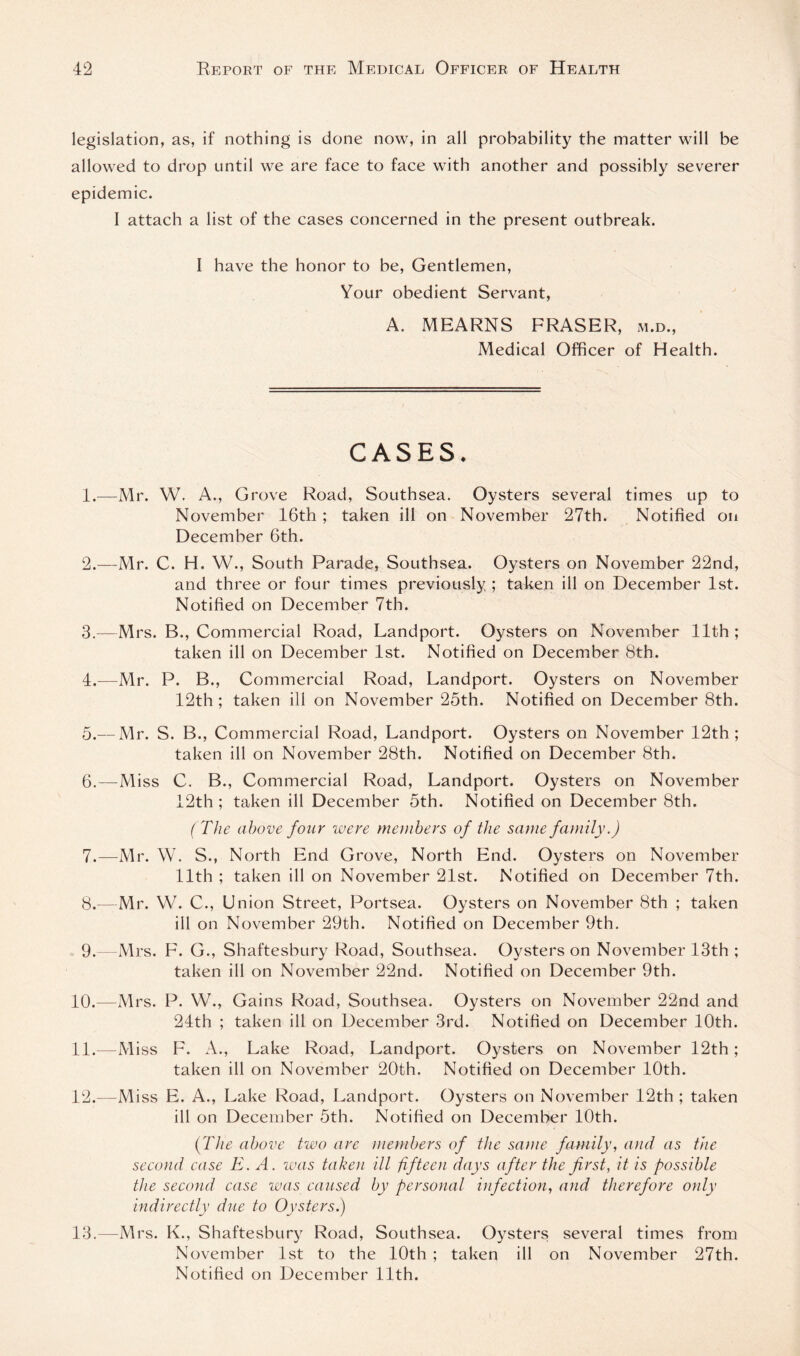 legislation, as, if nothing is done now, in all probability the matter will be allowed to drop until we are face to face with another and possibly severer epidemic. I attach a list of the cases concerned in the present outbreak. I have the honor to be, Gentlemen, Your obedient Servant, A. MEARNS FRASER, m.d.. Medical Officer of Health. CASES. 1. —Mr. W, A., Grove Road, Southsea. Oysters several times up to November 16th; taken ill on November 27th. Notified on December 6th. 2. —Mr. C. H. W., South Parade, Southsea. Oysters on November 22nd, and three or four times previously ; taken ill on December 1st. Notified on December 7th. 3. —Mrs. B., Commercial Road, Landport. Oysters on November 11th; taken ill on December 1st. Notified on December 8th. 4. —Mr. P. B., Commercial Road, Landport. Oysters on November 12th; taken ill on November 25th. Notified on December 8th. 5. — Mr. S. B., Commercial Road, Landport. Oysters on November 12th; taken ill on November 28th. Notified on December 8th. 6. —Miss C. B., Commercial Road, Landport. Oysters on November 12th ; taken ill December 5th. Notified on December 8th. (The above four were menihers of the same family.) 7. —Mr. W. S., North End Grove, North End. Oysters on November 11th ; taken ill on November 21st. Notified on December 7th. 8. —Mr. W. C., Union Street, Portsea. Oysters on November 8th ; taken ill on November 29th. Notified on December 9th. 9. —Mrs. F. G., Shaftesbury Road, Southsea. Oysters on November 13th ; taken ill on November 22nd. Notified on December 9th. 10. —Mrs. P. W., Gains Road, Southsea. Oysters on November 22nd and 24th ; taken ill on December 3rd. Notified on December 10th. 11. —Miss F. A., Lake Road, Landport. Oysters on November 12th; taken ill on November 20th. Notified on Decemher 10th. 12. —Miss E. A., Lake Road, Landport. Oysters on November 12th ; taken ill on December 5th. Notified on December 10th. (fThe above two are members of the same family, and as the second case E. A. laas taken ill fifteen days after the first, it is possible the second case was caused by personal infection, and therefore only indirectly diie to Oysters) 13. —Mrs. K., Shaftesbury Road, Southsea. Oysters several times from November 1st to the 10th ; taken ill on November 27th. Notified on December 11th.