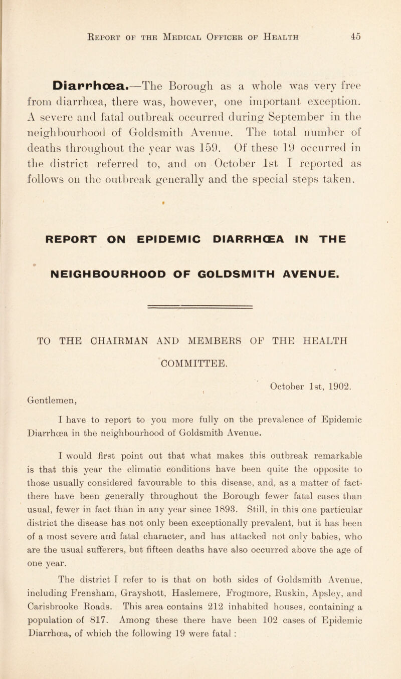 Diarrhoea.—The Borough as a whole was very free from diarrhoea, there was, however, one important exception. A severe and fatal outbreak occurred during September in the neighbourhood of Goldsmith Avenue. The total number of deaths throughout the year was 159. Of these 19 occurred in the district referi’ed to, and on October 1st 1 reported as follows on tlie outlireak generally and the special steps taken. REPORT ON EPIDEMIC DIARRHOEA IN THE NEIGHBOURHOOD OF GOLDSMITH AVENUE. TO THE CHAIEMAN AND MEMBEES OF THE HEALTH COMMITTEE. October 1st, 1902. Gentlemen, I have to report to you more fully on the prevalence of Epidemic Diarrhoea in the neighbourhood of Goldsmith Avenue. I would first point out that what makes this outbreak remarkable is that this year the climatic conditions have been quite the opposite to those usually considered favourable to this disease, and, as a matter of fact’ there have been generally throughout the Borough fewer fatal cases than usual, fewer in fact than in any year since 1893. Still, in this one particular district the disease has not only been exceptionally prevalent, but it has been of a most severe and fatal character, and has attacked not only babies, who are the usual sufferers, but fifteen deaths have also occurred above the age of one year. The district I refer to is that on both sides of Goldsmith Avenue, including Frensham, Grayshott, Haslemere, Frogmore, Euskin, Apsley, and Carisbrooke Eoads. This area contains 212 inhabited houses, containing a population of 817. Among these there have been 102 cases of Epidemic Diarrhoea, of which the following 19 were fatal :