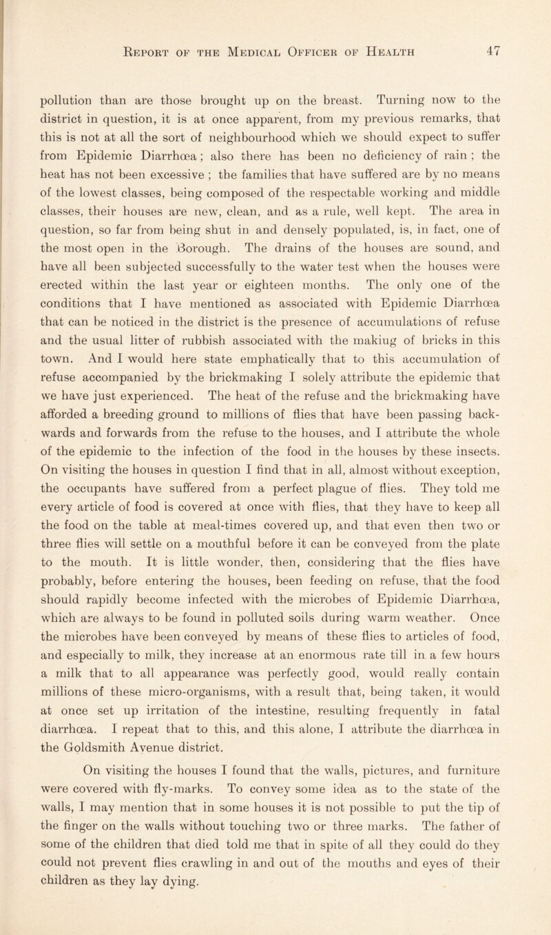 pollution than are those brought up on the breast. Turning now to the district in question, it is at once apparent, from my previous remarks, that this is not at all the sort of neighbourhood which we should expect to suffer from Epidemic Diarrhoea; also there has been no deficiency of rain ; the heat has not been excessive ; the families that have suffered are by no means of the lowest classes, being composed of the respectable working and middle classes, their houses are new, clean, and as a rule, well kept. The area in question, so far from being shut in and densely populated, is, in fact, one of the most open in the Borough. The drains of the houses are sound, and have all been subjected successfully to the water test when the houses were erected within the last year or eighteen months. The only one of the conditions that I have mentioned as associated with Epidemic Diarrhoea that can be noticed in the district is the presence of accumulations of refuse and the usual litter of rubbish associated with the makiug of bricks in this town. And I would here state emphatically that to this accumulation of refuse accompanied by the brickmaking I solely attribute the epidemic that we have just experienced. The heat of the refuse and the brickmaking have afforded a breeding ground to millions of flies that have been passing back¬ wards and forwards from the refuse to the houses, and I attribute the whole of the epidemic to the infection of the food in the houses by these insects. On visiting the houses in question I find that in all, almost without exception, the occupants have suffered from a perfect plague of flies. They told me every article of food is covered at once with flies, that they have to keep all the food on the table at meal-times covered up, and that even then two or three flies will settle on a mouthful before it can be conveyed from the plate to the mouth. It is little wonder, then, considering that the flies have probably, before entering the houses, been feeding on refuse, that the food should rapidly become infected with the microbes of Epidemic Diarrhoea, which are always to be found in polluted soils during warm w^eather. Once the microbes have been conveyed by means of these flies to articles of food, and especially to milk, they increase at an enormous rate till in. a few hours a milk that to all appearance was perfectly good, would really contain millions of these micro-organisms, with a result that, being taken, it would at once set up irritation of the intestine, resulting frequently in fatal diarrhoea. I repeat that to this, and this alone, I attribute the diarrhoea in the Goldsmith Avenue district. On visiting the houses I found that the walls, pictures, and furniture were covered with fly-marks. To convey some idea as to the state of the walls, I may mention that in some houses it is not possible to put the tip of the finger on the walls without touching two or three marks. The father of some of the children that died told me that in spite of all they could do they could not prevent flies crawling in and out of the mouths and eyes of their children as they lay dying.