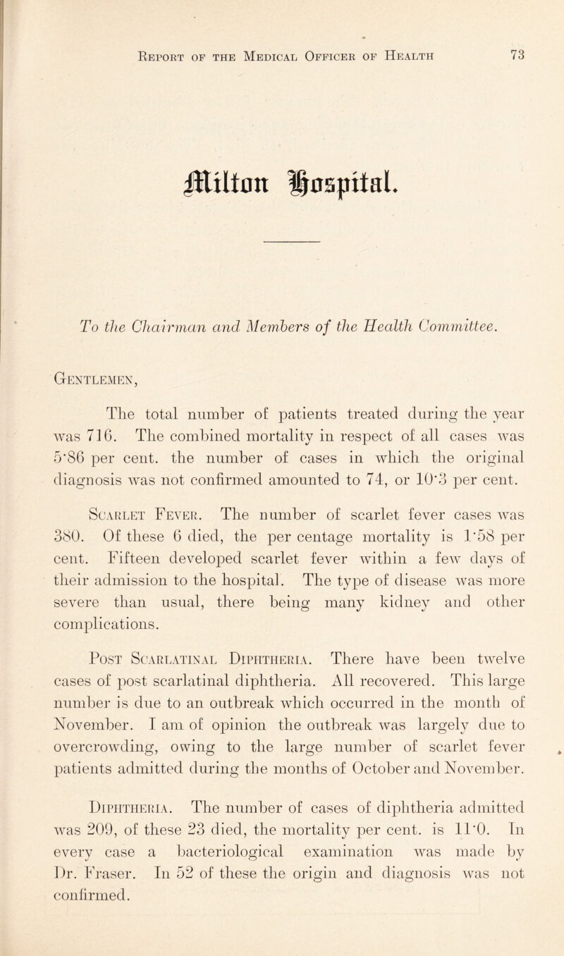 JEiltnn l|0S|iitaL To the Chairman and Memhers of the Health Committee. Gentlemen, The total number of patients treated during the year was 716. The combined mortality in respect of all cases was 5*86 per cent, the number of cases in which the original diagnosis was not confirmed amounted to 74, or 10*3 per cent. Scarlet Fever. The number of scarlet fever cases was 380. Of these 6 died, the per centage mortality is 1*58 per cent. Fifteen developed scarlet fever within a few days of their admission to the hospital. The type of disease was more severe than usual, there being many kidney and other complications. Post Scarlatinal Diphtheria. There have been twelve cases of post scarlatinal diphtheria. All recovered. This large number is due to an outbreak which occurred in the month of November. 1 am of opinion the outbreak was largely due to overcrowding, owing to the large number of scarlet fever patients admitted during the months of October and November. Diphtheria. The number of cases of diphtheria admitted was 209, of these 23 died, the mortality per cent, is 11*0. In every case a bacteriological examination was made by Dr. Fraser. In 52 of these the origin and diagnosis was not confirmed.