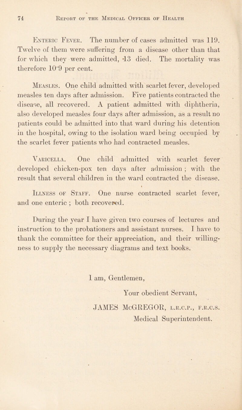 ENTEPiic Fever. The number of cases admitted was 119. Twelve of them were suffering from a disease other than that for which they were admitted, ’13 died. The mortality was therefore 10*9 per cent. Measles. One child admitted with scarlet fever, developed measles ten days after admission. Five patients contracted the disease, all recovered. A patient admitted with diphtheria, also developed measles four days after admission, as a result no patients could be admitted into that ward during his detention in the hospital, owing to the isolation ward being occupied by the scarlet fever patients who had contracted measles. Varicella. One child admitted with scarlet fever developed chicken-pox ten days after admission ; with the result that several children in the ward contracted the disease. I Illness of Staff. One nurse contracted scarlet fever, and one enteric ; both recovered. During the year I have given two courses of lectures and instruction to the probationers and assistant nurses. I have to thank the committee for their appreciation, and their willing¬ ness to supply the necessary diagrams and text books. I am, Gentlemen, Your obedient Servant, JAMFS McGRFGOR, l.r.c.p., f.r.c.s. Medical Superintendent.