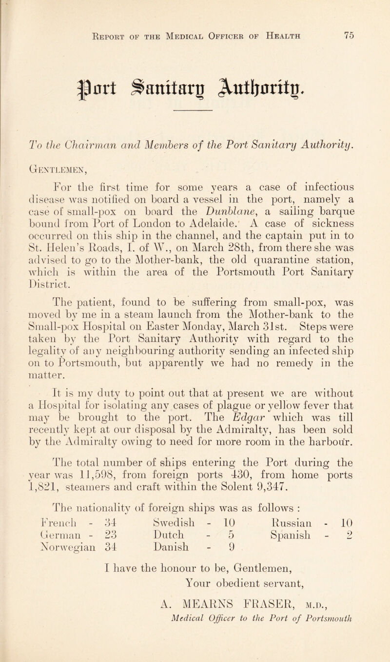 ^nrt ^anitarg To the Chairman and Members of the Port Sanitary Authority. Gentlemen, For the first time for some vears a case of infectious #y disease was notiiied on board a vessel in the port, namely a case of small-pox on board the Dunblane, a sailing barque bound from Port of London to Adelaide.' A case of sickness occurred on this ship in the channel, and the captain put in to St. Helen’s Roads, I. of W., on March 28th, from there she was advised to go to the Mother-bank, the old quarantine station, which is within the area of the Portsmouth Port Sanitary District. The patient, found to be suffering from small-pox, was moved bv me in a steam launch from the Mother-bank to the Sraall-pox Hospital on Easter Monday, March 31st. Steps were taken by the Port Sanitary Authority with regard to the legality of auy neighbouring authority sending an infected ship on to Portsmouth, but apparently we had no remedy in the matter. It is my duty to point out that at present we are without a Hospital for isolating any cases of plague or yellow fever that may be brought to the port. The Edgar which was till recently kept at our disposal by the Admiralty, has been sold by the Admiralty owing to need for more room in the harbour. The total number of ships entering the Port during the year was 11,598, from foreign ports 430, from home ports 1,821, steamers and craft within the Solent 9,347. The nationality of foreign ships was as follows : French - 34 Swedish - 10 Russian - 10 German - 23 Dutch - 5 Spanish - 2 Norwegian 34 Danish - 9 1 have the honour to be. Gentlemen, Your obedient servant, A. MEARNS FRASER, m.d.. Medical Ojficer to the Port of Portsmouth