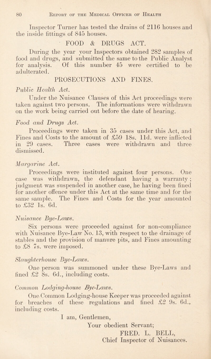 Inspector Turner lias tested the drains of 2116 houses and the inside fittings of 845 houses. ‘ FOOD & DRUGS ACT. During the year your Inspectors obtained 282 samples of food and drugs, and submitted the same to the Public Analyst for analysis. Of this number 45 were certified to be adulterated. PROSECUTIONS AND FINES. Public Health Act. 9 Under the Nuisance Clauses of this Act proceedings were taken against two persons. The informations were wdthdrawn on the work being carried out before the date of hearing. Food and Drugs Act. Proceedings were taken in 35 cases under this Act, and Fill es and Costs to the amount of £59 18s. lid. were inflicted in 29 cases. Three cases were withdrawn and three dismissed. Margarine Act. Proceedings were instituted against four persons. One case was withdrawn, the defendant having a warranty ; judgment was suspended in another case, he having been fined for another offence under this Act at the same time and for the same sample. The Fines and Costs for the year amounted to £32 Is. 6d. Nuisance Bye-Laws. Six persons were proceeded against for non-compliance with Nuisance Bye-Law No. 13, with respect to the drainage of stables and the provision of manure pits, and Fines amounting to £8 .7s. were imposed. Slaughterhouse Bye-Laws. One person was summoned under these Bye-Laws and fined £2 8s. 6d., including costs. Common Lodging-house Bye-Laws. One Common Lodging-house Keeper was proceeded against for breaches of these regulations and fined £2 9s. 6d., including costs. I am. Gentlemen, Your obedient Servant; FRED. L. BELL, Chief Inspector of Nuisances.