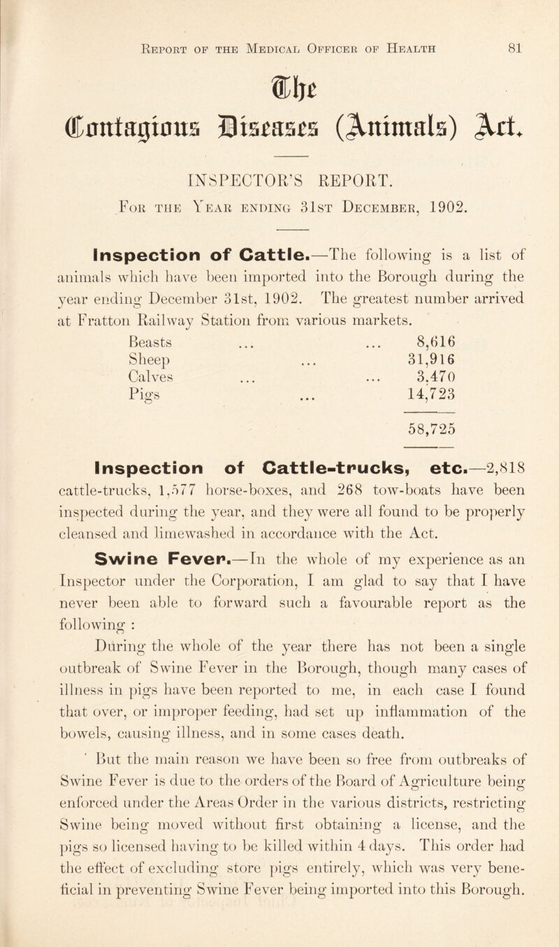 mn Cnntagioita Wtumt^ (^mntals) ^ct INSPECTOR’S REPORT. For the Year ending 31st December, 1902. inspection of Ca.ttlei—The following is a list of animals which have been imported into the Borough during the year ending December 31st, 1902. The greatest number arrived at Fratton Railway Station from various markets. Beasts Sheep Calves Pigs 8,616 31,916 3.470 14,723 58,725 Inspection of Cattle-trucks, etc.—2,818 cattle-trucks, 1,577 horse-boxes, and 268 tow-boats have been inspected during the year, and they were all found to be properly cleansed and limewashed in accordance with the Act. Swine Fever.—-In the whole of my experience as an Inspector under the Corporation, I am glad to say that I have never been able to forward such a favourable report as the following : During the whole of the year there has not been a single outbreak of Swine Fever in the Borough, though many cases of illness in pigs have been reported to me, in each case I found that over, or improper feeding, had set up inflammation of the bowels, causing illness, and in some cases death. But the main reason we have been so free from outbreaks of Swine Fever is due to the orders of the Board of Apiculture beiim o & enforced under the Areas Order in the various districts, restricting Swine being moved without first obtaining a license, and tlie pigs so licensed having to be killed within 4 days. This order had the effect of excluding store pigs entirely, which was very bene¬ ficial in preventing Swine Fever being imported into this Borough.