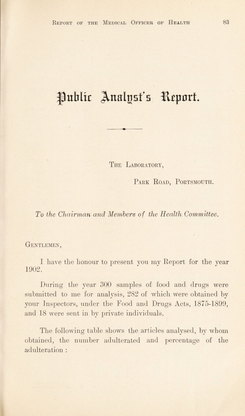 public ^nal^sfs The Laboratory, Park Road, Portsmouth. To the Chairman and Memhers of the Health Committee, Gentlemen, I liave tlie honour to present you iny Report for the year 1902. During the year 300 samples of food and drugs were submitted to me for analysis, 282 of which were obtained by your Inspectors, under the Food and Drugs Acts, 1875-1899, and 18 were sent in by private individuals. The following table shows the articles analysed, by whom obtained, the number adulterated and percentage of the adulteration :