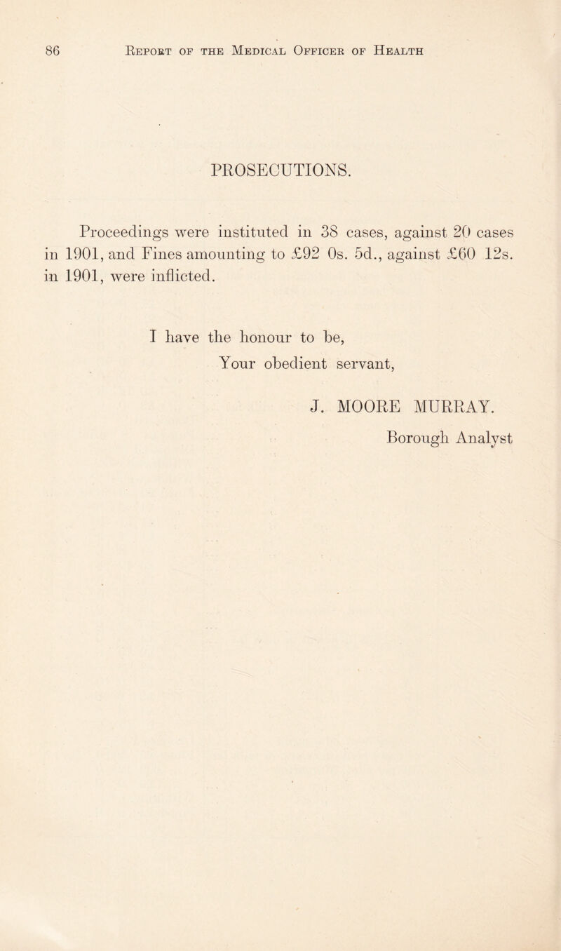 PROSECUTIONS. Proceedings were instituted in 38 cases, against 20 cases in 1901, and Fines amounting to £92 Os. 5d., against £60 12s. in 1901, were inflicted. I have the honour to be, Your obedient servant, J. MOORE MURRAY. Borough Analyst