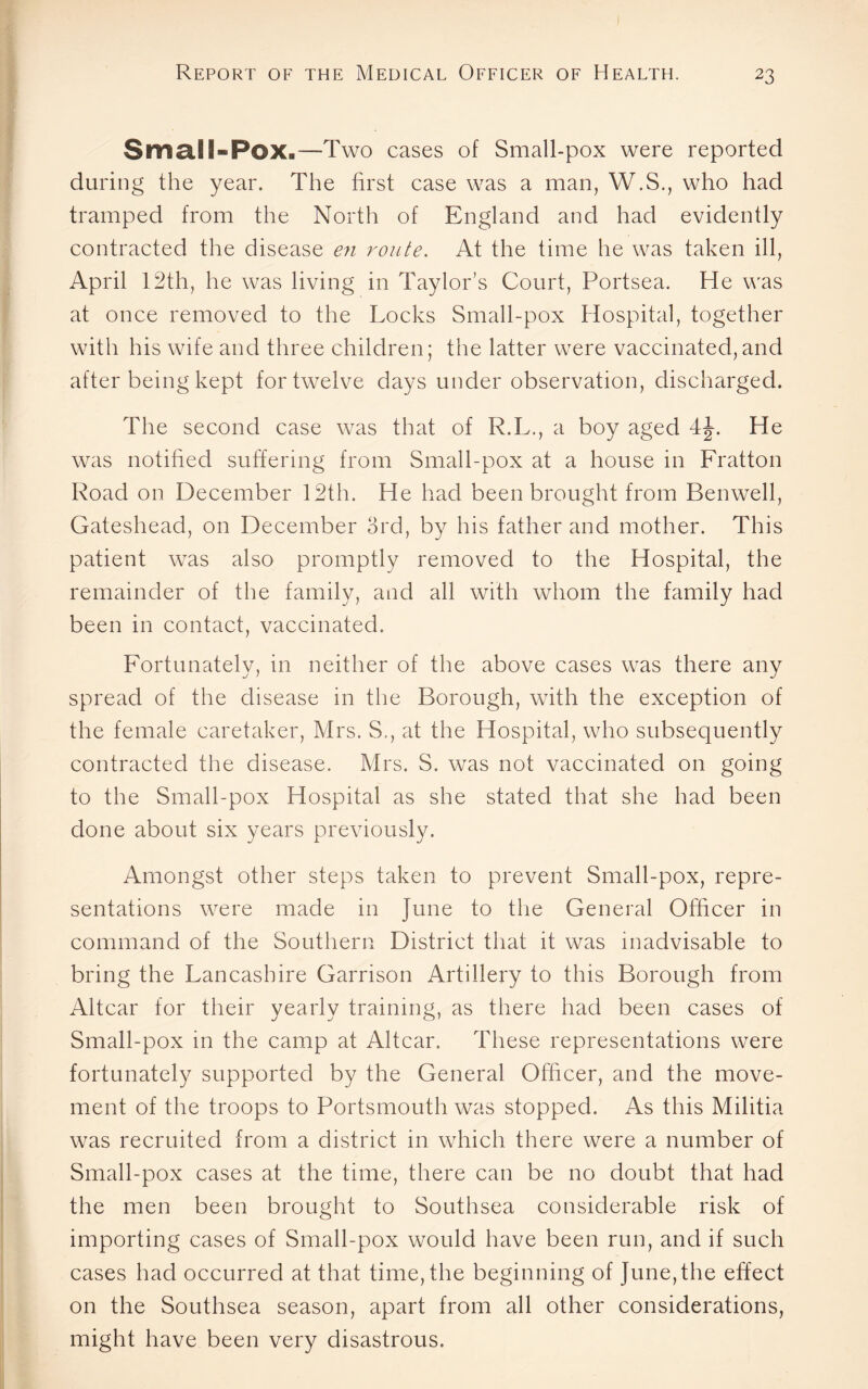 Small-Pox.—Two cases of Small-pox were reported during the year. The first case was a man, W.S., who had tramped from the North of England and had evidently contracted the disease en route. At the time he was taken ill, April 12th, he was living in Taylor’s Court, Portsea. He was at once removed to the Locks Small-pox Hospital, together with his wife and three children; the latter were vaccinated,and after being kept for twelve days under observation, discharged. The second case was that of R.L., a boy aged 4J. He was notified suffering from Small-pox at a house in Fratton Road on December 12th. He had been brought from Benwell, Gateshead, on December 3rd, by his father and mother. This patient was also promptly removed to the Hospital, the remainder of the family, and all with whom the family had been in contact, vaccinated. Fortunately, in neither of the above cases was there any spread of the disease in the Borough, with the exception of the female caretaker, Mrs. S., at the Hospital, who subsequently contracted the disease. Mrs. S. was not vaccinated on going to the Small-pox Hospital as she stated that she had been done about six years previously. Amongst other steps taken to prevent Small-pox, repre¬ sentations were made in June to the General Officer in command of the Southern District that it was inadvisable to bring the Lancashire Garrison Artillery to this Borough from Altcar for their yearly training, as there had been cases of Small-pox in the camp at Altcar. These representations were fortunately supported by the General Officer, and the move¬ ment of the troops to Portsmouth was stopped. As this Militia was recruited from a district in which there were a number of Small-pox cases at the time, there can be no doubt that had the men been brought to Southsea considerable risk of importing cases of Small-pox would have been run, and if such cases had occurred at that time, the beginning of June,the effect on the Southsea season, apart from all other considerations, might have been very disastrous.