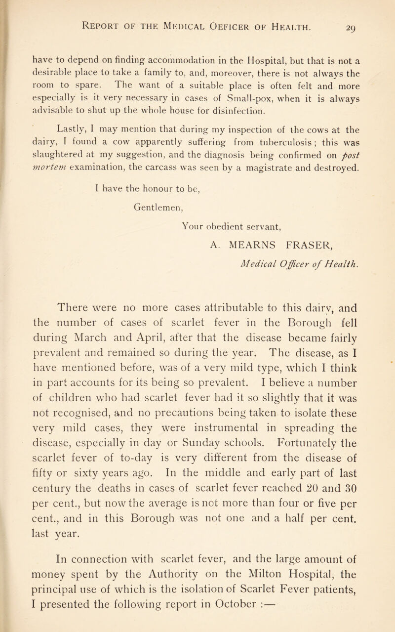 have to depend on finding accommodation in the Hospital, but that is not a desirable place to take a family to, and, moreover, there is not always the room to spare. The want of a suitable place is often felt and more especially is it very necessary in cases of Small-pox, when it is always advisable to shut up the whole house for disinfection. Lastly, I may mention that during my inspection of the cows at the dairy, I found a cow apparently suffering from tuberculosis ; this was slaughtered at my suggestion, and the diagnosis being confirmed on post mortem examination, the carcass was seen by a magistrate and destroyed. I have the honour to be, Gentlemen, Your obedient servant, A. MEARNS FRASER, Medical Officer of Health. There were no more cases attributable to this dairv, and the number of cases of scarlet fever in the Borough fell during March and April, after that the disease became fairly prevalent and remained so during the year. The disease, as I have mentioned before, was of a very mild type, which I think in part accounts for its being so prevalent. I believe a number of children who had scarlet fever had it so slightly that it was not recognised, and no precautions being taken to isolate these very mild cases, they were instrumental in spreading the disease, especially in day or Sunday schools. Fortunately the scarlet fever of to-day is very different from the disease of fifty or sixty years ago. In the middle and early part of last century the deaths in cases of scarlet fever reached 20 and 30 per cent., but now the average is not more than four or five per cent., and in this Borough was not one and a half per cent, last year. In connection with scarlet fever, and the large amount of money spent by the Authority on the Milton Hospital, the principal use of which is the isolation of Scarlet Fever patients, I presented the following report in October ;—